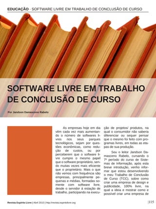 As empresas hoje em dia
vêm cada vez mais aumentan-
do o número de softwares li-
vres nos seus parques
tecnológicos, sejam por ques-
tões econômicas, como redu-
ção de custos, ou por
perceberem que o software li-
vre cumpre o mesmo papel
que o software proprietário, sen-
do muitas vezes mais eficiente
que o proprietário. Mais o que
não vemos com frequência são
empresas, principalmente pe-
quenas e médias, formadas so-
mente com software livre,
desde o servidor á estação de
trabalho, participando na execu-
ção de projetos/ produtos, na
qual o consumidor não saberia
diferenciar ou sequer pensar
que o mesmo foi feito com pro-
gramas livres, em todas as eta-
pas de sua produção.
Sou o leitor Jandson Da-
masceno Rabelo, cursando o
7º período do curso de Siste-
mas de Informação, após esta
breve introdução, venho infor-
mar que estou desenvolvendo
o meu Trabalho de Conclusão
de Curso (TCC), sobre como
criar uma empresa de design e
publicidade, 100% livre, na
qual a ideia e mostrar como e
possível criar uma empresa de
EDUCAÇÃO · SOFTWARE LIVRE EM TRABALHO DE CONCLUSÃO DE CURSO
SOFTWARE LIVRE EM TRABALHO
DE CONCLUSÃO DE CURSO
Por Jandson Damasceno Rabelo
|115Revista Espírito Livre | Abril 2010 | http://revista.espiritolivre.org
Zsuzsanna Kilian - sxc.hu
 