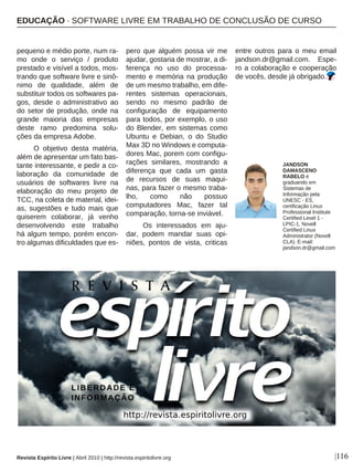 |116
pequeno e médio porte, num ra-
mo onde o serviço / produto
prestado e visível a todos, mos-
trando que software livre e sinô-
nimo de qualidade, além de
substituir todos os softwares pa-
gos, desde o administrativo ao
do setor de produção, onde na
grande maioria das empresas
deste ramo predomina solu-
ções da empresa Adobe.
O objetivo desta matéria,
além de apresentar um fato bas-
tante interessante, e pedir a co-
laboração da comunidade de
usuários de softwares livre na
elaboração do meu projeto de
TCC, na coleta de material, idei-
as, sugestões e tudo mais que
quiserem colaborar, já venho
desenvolvendo este trabalho
há algum tempo, porém encon-
tro algumas dificuldades que es-
pero que alguém possa vir me
ajudar, gostaria de mostrar, a di-
ferença no uso do processa-
mento e memória na produção
de um mesmo trabalho, em dife-
rentes sistemas operacionais,
sendo no mesmo padrão de
configuração de equipamento
para todos, por exemplo, o uso
do Blender, em sistemas como
Ubuntu e Debian, o do Studio
Max 3D no Windows e computa-
dores Mac, porem com configu-
rações similares, mostrando a
diferença que cada um gasta
de recursos de suas maqui-
nas, para fazer o mesmo traba-
lho, como não possuo
computadores Mac, fazer tal
comparação, torna-se inviável.
Os interessados em aju-
dar, podem mandar suas opi-
niões, pontos de vista, criticas
entre outros para o meu email
jandson.dr@gmail.com. Espe-
ro a colaboração e cooperação
de vocês, desde já obrigado.
JANDSON
DAMASCENO
RABELO é
graduando em
Sistemas de
Informação pela
UNESC - ES,
certificação Linux
Professional Institute
Certified Level 1 -
LPIC-1, Novell
Certified Linux
Administrator (Novell
CLA). E-mail:
jandson.dr@gmail.com
Revista Espírito Livre | Abril 2010 | http://revista.espiritolivre.org
EDUCAÇÃO · SOFTWARE LIVRE EM TRABALHO DE CONCLUSÃO DE CURSO
 
