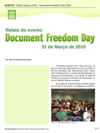 A Iniciativa Espírito Livre, mais uma vez, es-
teve a frente da organização de mais um DFD. O
Dia da Liberdade dos Documentos (DFD, Docu-
ment Freedom Day) é um dia internacional para Li-
bertação de Documentos com ações de base no
sentido de promover Formatos de Documento Li-
vres e Padrões Abertos em geral.
No estado do Espírito Santo o evento aconte-
ceu no dia 31 de março, no auditório da FAESA -
Por João Fernando Costa Júnior
|117Revista Espírito Livre | Abril 2010 | http://revista.espiritolivre.org
EVENTO · Relato sobre o DFD - Document Freedom Day 2010
31 de Março de 2010
Figura 1: Participantes durante o evento
Relato do evento
 