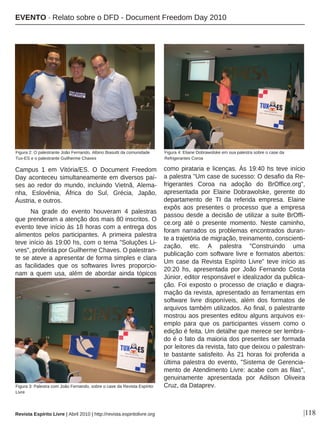 |118
Campus 1 em Vitória/ES. O Document Freedom
Day aconteceu simultaneamente em diversos paí-
ses ao redor do mundo, incluindo Vietnã, Alema-
nha, Eslovênia, África do Sul, Grécia, Japão,
Áustria, e outros.
Na grade do evento houveram 4 palestras
que prenderam a atenção dos mais 80 inscritos. O
evento teve início às 18 horas com a entrega dos
alimentos pelos participantes. A primeira palestra
teve início às 19:00 hs, com o tema "Soluções Li-
vres", proferida por Guilherme Chaves. O palestran-
te se ateve a apresentar de forma simples e clara
as facilidades que os softwares livres proporcio-
nam a quem usa, além de abordar ainda tópicos
como pirataria e licenças. Às 19:40 hs teve início
a palestra "Um case de sucesso: O desafio da Re-
frigerantes Coroa na adoção do BrOffice.org",
apresentada por Elaine Dobrawolske, gerente do
departamento de TI da referida empresa. Elaine
expôs aos presentes o processo que a empresa
passou desde a decisão de utilizar a suite BrOffi-
ce.org até o presente momento. Neste caminho,
foram narrados os problemas encontrados duran-
te a trajetória de migração, treinamento, conscienti-
zação, etc. A palestra "Construindo uma
publicação com software livre e formatos abertos:
Um case da Revista Espírito Livre" teve início as
20:20 hs, apresentada por João Fernando Costa
Júnior, editor responsável e idealizador da publica-
ção. Foi exposto o processo de criação e diagra-
mação da revista, apresentado as ferramentas em
software livre disponíveis, além dos formatos de
arquivos também utilizados. Ao final, o palestrante
mostrou aos presentes editou alguns arquivos ex-
emplo para que os participantes vissem como o
edição é feita. Um detalhe que merece ser lembra-
do é o fato da maioria dos presentes ser formada
por leitores da revista, fato que deixou o palestran-
te bastante satisfeito. Às 21 horas foi proferida a
última palestra do evento, "Sistema de Gerencia-
mento de Atendimento Livre: acabe com as filas",
genuinamente apresentada por Adilson Oliveira
Cruz, da Dataprev.
Figura 4: Eliane Dobrawolske em sua palestra sobre o case da
Refrigerantes Coroa
Figura 2: O palestrante João Fernando, Albino Biasutti da comunidade
Tux-ES e o palestrante Guilherme Chaves
Figura 3: Palestra com João Fernando, sobre o case da Revista Espírito
Livre
EVENTO · Relato sobre o DFD - Document Freedom Day 2010
Revista Espírito Livre | Abril 2010 | http://revista.espiritolivre.org
 