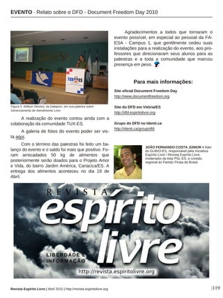 |119
A realização do evento contou ainda com a
colaboração da comunidade TUX-ES.
A galeria de fotos do evento poder ser vis-
ta aqui.
Com o término das palestras foi feito um ba-
lanço do evento e o saldo foi mais que positivo. Fo-
ram arrecadados 50 kg de alimentos que
posteriormente serão doados para o Projeto Amor
e Vida, do bairro Jardim América, Cariacica/ES. A
entrega dos alimentos aconteceu no dia 19 de
Abril.
Agradecimentos a todos que tornaram o
evento possível, em especial ao pessoal da FA-
ESA - Campus 1, que gentilmente cedeu suas
instalações para a realização do evento, aos pro-
fessores que direcionaram seus alunos para as
palestras e a toda a comunidade que marcou
presença em peso.
Site oficial Document Freedom Day
http://www.documentfreedom.org
Site do DFD em Vitória/ES
http://dfd.espiritolivre.org
Grupo do DFD no Identi.ca
http://identi.ca/group/dfd
Para mais informações:
Figura 5: Adilson Oliveira, da Dataprev, em sua palestra sobre
Gerenciamento de Atendimento Livre
EVENTO · Relato sobre o DFD - Document Freedom Day 2010
Revista Espírito Livre | Abril 2010 | http://revista.espiritolivre.org
JOÃO FERNANDO COSTA JÚNIOR é líder
do GUBrO-ES, responsável pela Iniciativa
Espírito Livre / Revista Espírito Livre,
moderador da lista PSL-ES, e contato
regional do Partido Pirata do Brasil.
 