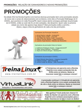 PROMOÇÕES · RELAÇÃO DE GANHADORES E NOVAS PROMOÇÕES
PROMOÇÕES
Revista Espírito Livre | Abril 2010 | http://revista.espiritolivre.org |12
Ganhadores da Promoção VirtualLink:
1. Michel Martins Valtuille - Goiânia/GO
2. Herdiley Alves Coelho - Uruçuí/PI
3. José Eilton dos Santos Costa - Escada/PE
4. Debora Thomaz Martins - Caldas Novas/GO
5. Leandro Paulo Moreira - Ribeirão das Neves/MG
Ganhadores da promoção Clube do Hacker:
1. Guilherme Rodrigues Soares - Caraguatatuba/SP
2. Felipe Santos Barbosa - Teresina/PI
3. Alayne de Oliveira Borges - Marituba/PA
Na edição #012 da Revista Espírito Livre tivemos diversas promoções bem como promoções através
de nosso site e canais de relacionamento com os leitores, entre eles a Promoção Relâmpago do IV
ENSOL, que acontece em João Pessoa/PB. Quem estava atento conseguiu participar da promoção
do IV ENSOL, então se você não foi um dos sorteados, não desanime. Quem sabe na próxima
edição seu nome não aparece logo abaixo?! Mais promoções estão a caminho...
Abaixo, segue a lista de ganhadores de cada uma das promoções.
A promoção continua! A VirtualLink em parceria
com a Revista Espírito Livre estará sorteando kits
de cds e dvds entre os leitores. Basta se inscrever
neste link e começar a torcer!
Não ganhou? Você ainda tem chance! O
Clube do Hacker em parceria com a Revista
Espírito Livre sorteará associações para o
clube. Inscreva-se no link e cruze os dedos!
Ganhadores da promoção IV ENSOL:
1. Paulo Rômulo Alves Barros - Campina Grande/PB
2. Fabiana Furtado - João Pessoa/PB
3. Larissa Araújo de Alencar - João Pessoa/PB
A TreinaLinux em parceria com a Revista
Espírito Livre estará sorteando kits de
DVDs entre os leitores. Basta se
inscrever neste link e começar a torcer!
 