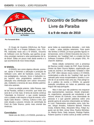 O Grupo de Usuários GNU/Linux da Paraí-
ba, G/LUG-PB, e o Projeto Software Livre, PSL-
PB, realizarão neste ano o IV ENSOL, Encontro
de Software Livre da Paraíba, que ganhou já ga-
nhou prestígio nacional e atrai participantes de to-
do Brasil. Saiba um pouco mais deste evento e o
que acontecerá de novo nesta edição.
IV ENSOL
O ENSOL tem como objetivo difundir, promo-
ver, apoiar e fomentar a utilização e produção de
Software Livre, além de hardware, cursos, técni-
cas pedagógicas, manuais, livros e traduções cu-
jos autores e/ou proprietários autorizem sua
utilização e/ou distribuição sem cobrar remunera-
ção, mediante a renúncia de seus direitos patrimo-
niais e/ou autorais.
Como na edição anterior, João Pessoa, capi-
tal da Paraíba, sediará o encontro, que neste ano
será de 6 a 9 de maio. O lema do evento continua
“Liberdade no Extremo”, o que condiz bastante
com a cidade e até mesmo o local do evento, a Es-
tação Cabo Branco - Ciência, Cultura e Arte, que
está situada a poucos minutos de caminhada do
Farol do Cabo Branco, ponto mais oriental das
Américas.
Convidados
Neste ano de 2010, o IV ENSOL promete su-
perar todas as expectativas deixadas – com toda
a razão – pelas edições anteriores. Para quem
não lembra o ENSOL já trouxe grandes figuras in-
ternacionais, como o Diretor Executivo da Linux In-
ternational, Jon "maddog” Hall, e o criador da Free
Software Fundation (FSF) e do projeto GNU, Ri-
chard M. Stallman.
Nesta edição contaremos com a presença
de Rasmus Lerdof, criador do PHP, Ryan Ozimek,
Diretor da Open Source Matters, organização que
cuida do Joomla e Jim McQuillan, fundador e líder
do LTSP. Além desses novos nomes o IV ENSOL
contemplará a volta do Jon "maddog" Hall, que foi
cativado pela nossa receptividade e aceitou o con-
vite de vir ao evento mais uma vez. Para atingir to-
do o público do evento o ENSOL irá garantir
tradução simultânea em todas as palestras cuja
língua não seja português.
Mas é claro que não podemos nos esquecer
dos representantes nacionais. Desde empresári-
os, engenheiros, passando por estudantes e até
mesmo oficiais do Exército, essa diversidade de
pessoas é o que garante palestras sobre uma
grande gama de assuntos relacionados ao Softwa-
re Livre. Palestrantes renomados como Julio Ne-
ves, Sérgio Amadeu, Fabianne Balvedi, Paloma
Costa, Eriberto Mota, Alexandre Oliva, Felipe Au-
gusto van de Wiel, Jomar Silva, Paulino Michelaz-
zo, Marlon Dutra, Sady Jacques, Rodrigo Padula,
Rubens Queiroz e tantos outros já estão confirma-
Por Fernando Brito
|120Revista Espírito Livre | Abril 2010 | http://revista.espiritolivre.org
EVENTO · IV ENSOL - JOÃO PESSOA/PB
6 a 9 de maio de 2010
 