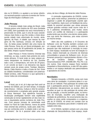 |121
dos no IV ENSOL e o ajudam a se tornar referên-
cia nacional quando o assunto é eventos de Tecno-
logia da Informação e Software Livre.
João Pessoa
A terceira cidade mais antiga do Brasil, João
Pessoa possui uma história de 422 anos (fundada
em 1585), bem guardada nos seus monumentos e
preservada no verde, que é uma de suas caracte-
rísticas mais fortes e que lhe rendeu o título dese-
gunda cidade mais arborizada do mundo, atrás,
apenas, de Paris. A cidade, que nasceu às mar-
gens do Rio Sanhauá, cresceu em direção ao
mar. As belas praias também são uma marca de
João Pessoa. Dona de um litoral privilegiado, por-
que possui cerca de 30 quilômetros de praias, to-
das belas, limpas e quase intocadas.
João Pessoa é Ponto Extremo Oriental das
Américas, ou seja, o ponto mais próximo do conti-
nente africano. O local onde os raios solares pri-
meiro despontam na América do Sul. Durante
todo o ano, a temperatura, em torno de 29 graus,
é um convite ao lazer e ao descanso nas águas
sempre azuis de praias como: Tambaú, Manaíra,
Bessa, Cabo Branco e toda a Costa do Sol. Entre
as cidades brasileiras, consideradas com potencia-
lidade turística, João Pessoa é a que apresenta o
menor índice de criminalidade.
Local
O local, por si só, já é algo que fará você se
lembrar do ENSOL por um bom tempo. A Estação
Cabo Branco - Ciência, Cultura e Arte foi construí-
da recentemente e projetada pelo grande arquite-
to Oscar Niemeyer. Sua aparência futurista e
localização privilegiada fizeram esta esplêndida
construção se tornar rapidamente um dos mais no-
vos e requisitados pontos turísticos de João Pes-
soa. Com poucos minutos de caminhada você
estará no Farol do Cabo Branco, marco do ponto
mais oriental das américas, razão para João Pes-
soa ser conhecida como “a cidade onde o sol nas-
ce primeiro”. De lá é possível obter uma vista
unica, de tirar o fôlego, do litoral de João Pessoa.
A comissão organizadora do ENSOL conse-
guiu, após muito esforço, preencher as palestras e
organizar a grade de programação usando ape-
nas 3 auditórios. Após ouvir um feedback da comu-
nidade foi possível perceber que várias pessoas
criticam grandes eventos onde ocorre mais de 4
ou 5 palestras simultâneas, pois muitas vezes
ocorre um conflito de interesse e o participante
acaba tendo que escolher uma dentre várias pales-
tras cujo tema lhe interessa, pois estas ocorrem
ao mesmo tempo.
Além dos três auditórios o IV Encontro de
Software Livre da Paraíba também contará com
um espaço aberto a todo o público, inclusive às
pessoas que não realizaram a inscrição no even-
to. Este espaço, localizado na torre do Estação Ci-
ência, estará reservado ao encontro de diversas
comunidades e grupos de Software Livre. Já con-
firmaram presença e representantes oficiais o Gru-
po de Usuários Debian, Grupo de
Desenvolvedores PHP, GNOME-BR, PSL-PE e vá-
rios outros. Este mesmo espaço físico também
hospedará a Desconferência, a sala VIP dos pales-
trantes e um espaço dedicado aos patrocinadores
e apoiadores do evento.
Novidades
Sempre inovando, o ENSOL conta com mais
uma série de novidades. A primeira delas é o sor-
teio de um netbook. Para participar do sorteio tudo
que o participante precisa fazer é trazer 3 quilos
de alimentos não-perecíveis ao evento. Além de
escolher se quer ou não participar do sorteio atra-
vés da doação, o inscrito também pode, no formu-
lário de inscrição, escolher uma instituição de
caridade de preferência. No encerramento das ins-
crições os votos serão computados e a organiza-
ção do IV ENSOL irá entrar em contato com as
instituições vencedoras para dividir o material arre-
cadado entre elas.
O IV ENSOL também contará com uma área
chamada de Desconferência. Este espaço, locali-
Revista Espírito Livre | Abril 2010 | http://revista.espiritolivre.org
EVENTO · IV ENSOL - JOÃO PESSOA/PB
 