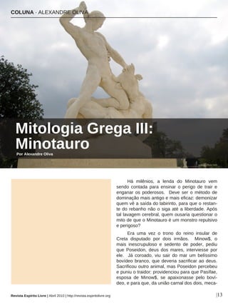 Há milênios, a lenda do Minotauro vem
sendo contada para ensinar o perigo de trair e
enganar os poderosos. Deve ser o método de
dominação mais antigo e mais eficaz: demonizar
quem vê a saída do labirinto, para que o restan-
te do rebanho não o siga até a liberdade. Após
tal lavagem cerebral, quem ousaria questionar o
mito de que o Minotauro é um monstro repulsivo
e perigoso?
Era uma vez o trono do reino insular de
Creta disputado por dois irmãos. Minow$, o
mais inescrupuloso e sedento de poder, pediu
que Poseidon, deus dos mares, interviesse por
ele. Já coroado, viu sair do mar um belíssimo
bovídeo branco, que deveria sacrificar ao deus.
Sacrificou outro animal, mas Poseidon percebeu
e puniu o traidor: providenciou para que Pasífae,
esposa de Minow$, se apaixonasse pelo boví-
deo, e para que, da união carnal dos dois, meca-
COLUNA · ALEXANDRE OLIVA
Mitologia Grega III:
Minotauro
|13
wallyg - Flickr.com
Por Alexandre Oliva
Revista Espírito Livre | Abril 2010 | http://revista.espiritolivre.org
 