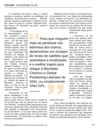 COLUNA · ALEXANDRE OLIVA
|15
O simbolismo da lenda é claro, e chama
atenção a presença, também na simbologia, da
dualidade divino-pecuária bovídea. Minow$,
egoísta, traiçoeiro, ganancioso e sedento de po-
der, queria só para si o divino, belíssimo boví-
deo branco (“Ô, Montanha, pó pará!”, intervém
Maçaranduba,
“Tá duvidando da re-
al masculinidade? Vou
dar... porrada!”), o trono e
a coroa que o bovídeo fa-
turou. Fez de tudo para
aprisionar aquele que
nasceu metade humano,
metade bovídeo, bem co-
mo os súditos e prisionei-
ros que, impotentes, não
resistiam ao subjugo, ao
controle e aos abusos do
tirano, reduzindo-se as-
sim a gado humano: tam-
bém metade humanos,
metade bovídeos. E ai
de quem ousasse desafi-
ar o tirano: seria feito pri-
sioneiro e atirado no
labirinto de Minow$. E ai
daquele que sonhasse vo-
ar, símbolo de desejo de
liberdade: perderia as
asas e a vida no mar de
Poseidon! Vida de gado,
nada de hackear!
Removendo as ale-
gorias mitológicas, o que
resta é uma história que
deve ter sido mais ou menos assim: Pasífae te-
ve um filho que não se parecia nem um pouco
com Minow$. A própria lenda aponta para o pro-
vável pai, aquele que tinha intimidade suficiente
para ajudá-la a engravidar, mas, francamente,
de um bovídeo?!? O ser que nasceu pode mui-
to bem ter sido o próprio Ícaro, de mãe e origem
desconhecidas. Foi anunciado ao público como
monstro e escondido.
Dédalo já havia iniciado o movimento soci-
al humanitário SoL, com ideais de solidariedade
social, respeito ao próximo e às liberdades es-
senciais. Hacker que era, encontrou uma forma
de cumprir a ordem do tirano, de construir um la-
birinto nas masmorras do palácio R$ de ©nos-
so$, sem cercear a liberdade dos que seriam
injustamente feitos prisio-
neiros ali.
Construiu-o de tal
forma que apenas quem
fosse movido pelo egoís-
mo, pela ganância e pelo
impulso de cercear a liber-
dade de outros teria a
sensação de estar preso
nas masmorras de ©nos-
so$. Inaugurou assim o
projeto tecnológico GNU:
desenvolvimento colabo-
rativo de plantas e técni-
cas arquitetônicas para
levar esperança e liberda-
de a hackers, a prisionei-
ros de tiranos e a vítimas
de leis injustas.
Para que ninguém
mais se perdesse nos labi-
rintos dos tiranos, desen-
volveu um receptor de
sinais de satélites que as-
sinalava a localização e o
melhor trajeto para chegar
à liberdade. Chamou-o
Global Positioning Libera-
tor do GNU, ou simples-
mente GNU GPL.
Criou, dentro do labirinto, bem longe da Vis-
ta das janelas de Minow$, uma organização para
defesa da liberdade humana: difusão dos ideais
do SoL e apoio ao projeto tecnológico GNU. Ensi-
nava o caminho aos prisioneiros que chegavam
ao labirinto sem perspectiva de liberdade, convi-
dando-os a participar do projeto e do movimento.
Para que ninguém
mais se perdesse nos
labirintos dos tiranos,
desenvolveu um receptor
de sinais de satélites que
assinalava a localização
e o melhor trajeto para
chegar à liberdade.
Chamou-o Global
Positioning Liberator do
GNU, ou simplesmente
GNU GPL.
Alexandre Oliva
Revista Espírito Livre | Abril 2010 | http://revista.espiritolivre.org
 