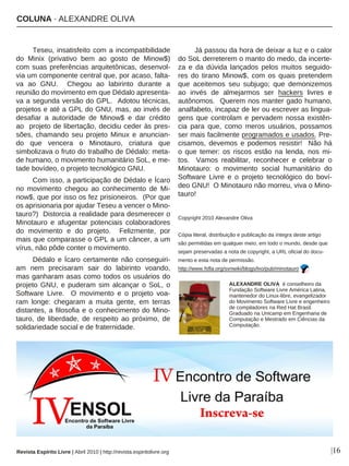 COLUNA · ALEXANDRE OLIVA
Revista Espírito Livre | Abril 2010 | http://revista.espiritolivre.org |16
Teseu, insatisfeito com a incompatibilidade
do Minix (privativo bem ao gosto de Minow$)
com suas preferências arquitetônicas, desenvol-
via um componente central que, por acaso, falta-
va ao GNU. Chegou ao labirinto durante a
reunião do movimento em que Dédalo apresenta-
va a segunda versão do GPL. Adotou técnicas,
projetos e até a GPL do GNU, mas, ao invés de
desafiar a autoridade de Minow$ e dar crédito
ao projeto de libertação, decidiu ceder às pres-
sões, chamando seu projeto Minux e anuncian-
do que vencera o Minotauro, criatura que
simbolizava o fruto do trabalho de Dédalo: meta-
de humano, o movimento humanitário SoL, e me-
tade bovídeo, o projeto tecnológico GNU.
Com isso, a participação de Dédalo e Ícaro
no movimento chegou ao conhecimento de Mi-
now$, que por isso os fez prisioneiros. (Por que
os aprisionaria por ajudar Teseu a vencer o Mino-
tauro?) Distorcia a realidade para desmerecer o
Minotauro e afugentar potenciais colaboradores
do movimento e do projeto. Felizmente, por
mais que comparasse o GPL a um câncer, a um
vírus, não pôde conter o movimento.
Dédalo e Ícaro certamente não conseguiri-
am nem precisaram sair do labirinto voando,
mas ganharam asas como todos os usuários do
projeto GNU, e puderam sim alcançar o SoL, o
Software Livre. O movimento e o projeto voa-
ram longe: chegaram a muita gente, em terras
distantes, a filosofia e o conhecimento do Mino-
tauro, de liberdade, de respeito ao próximo, de
solidariedade social e de fraternidade.
Já passou da hora de deixar a luz e o calor
do SoL derreterem o manto do medo, da incerte-
za e da dúvida lançados pelos muitos seguido-
res do tirano Minow$, com os quais pretendem
que aceitemos seu subjugo; que demonizemos
ao invés de almejarmos ser hackers livres e
autônomos. Querem nos manter gado humano,
analfabeto, incapaz de ler ou escrever as lingua-
gens que controlam e pervadem nossa existên-
cia para que, como meros usuários, possamos
ser mais facilmente programados e usados. Pre-
cisamos, devemos e podemos resistir! Não há
o que temer: os riscos estão na lenda, nos mi-
tos. Vamos reabilitar, reconhecer e celebrar o
Minotauro: o movimento social humanitário do
Software Livre e o projeto tecnológico do boví-
deo GNU! O Minotauro não morreu, viva o Mino-
tauro!
Copyright 2010 Alexandre Oliva
Cópia literal, distribuição e publicação da íntegra deste artigo
são permitidas em qualquer meio, em todo o mundo, desde que
sejam preservadas a nota de copyright, a URL oficial do docu-
mento e esta nota de permissão.
http://www.fsfla.org/svnwiki/blogs/lxo/pub/minotauro
ALEXANDRE OLIVA é conselheiro da
Fundação Software Livre América Latina,
mantenedor do Linux-libre, evangelizador
do Movimento Software Livre e engenheiro
de compiladores na Red Hat Brasil.
Graduado na Unicamp em Engenharia de
Computação e Mestrado em Ciências da
Computação.
 