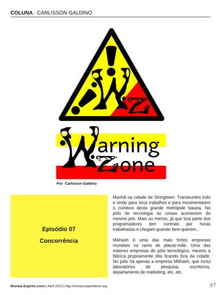 Manhã na cidade de Stringtown. Transeuntes indo
e vindo para seus trabalhos e para movimentarem
o comécio desta grande metrópole baiana. No
pólo de tecnologia as coisas acontecem do
mesmo jeio. Mais ou menos, já que boa parte dos
programadores tem contrato por horas
trabalhadas e chegam quando bem querem...
Milihash é uma das mais fortes empresas
mundiais no ramo de placas-mãe. Uma das
maiores empresas do pólo tecnológico, mesmo a
fábrica propriamente dita ficando fora da cidade.
No pólo há apenas a empresa Milihash, que inclui
laboratórios de pesquisa, escritórios,
departamento de marketing, etc, etc.
COLUNA · CÁRLISSON GALDINO
Por Carlisson Galdino
|17
Episódio 07
Concorrência
Revista Espírito Livre | Abril 2010 | http://revista.espiritolivre.org
 