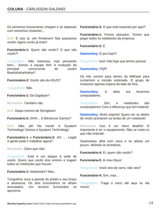 COLUNA · CÁRLISSON GALDINO
|18
Os primeiros funcionários chegam e se deparam
com estranhos visitantes...
Bull: É isso aí, véi! Perderam! Nós passamos
vocês! Agora vocês já eram!
Funcionário-1: Quem são vocês? O que são
vocês?!
Tungstênio: Não interessa, mas pensando
bem... Somos a equipe W4! A evolução da
principal concorrente de vocês!
Bwahahahahhaha!!!
Funcionário-2: Vocês são da ASUS?
Tungstênio: Não.
Funcionário-1: Da Gigabyte?
Montanha: Também não.
Bull: Daqui mesmo de Stringtown!
Funcionário-2: Ahhh... A Bitmancer Games?
Bull: Não, pô! Na moral! A Sysatom
Technology! Somos a Sysatom Technology!
Funcionário-1 e Funcionário-2: Ah! … Legal!
A gente pode ir trabalhar agora?
Montanha: Claro que não!
Tungstênio: Este é um ataque à sede de
vocês. Quero que vocês dois entrem e tragam
todos os notebooks que houver.
Funcionário-1: Notebooks? Mas...
Tungstênio soca a parede do prédio e seu braço
a atravessa. Os dois funcionários se olham
assustados. Um terceiro funcionário se
aproxima.
Funcionário-3: O que está havendo por aqui?
Funcionário-1: Fomos atacados. Temos que
pegar todos os notebooks da empresa.
Funcionário-2: É.
Seamonkey: É pra hoje?!
Tungstênio: Isso! Vão logo que temos pressa!
Seamonkey: PQP!
Os três correm para dentro da Milihash para
cumprirem a missão ordenada. O grupo de
invasores apenas espera do lado de fora.
Seamonkey: A idéia era levarmos
computadores.
Tungstênio: Sim, e notebooks são
computadores! Com a diferença que tem bateria!
Seamonkey: Muito esperto! Quero ver os dedos
de vocês acertarem as teclas de um notebook!
Montanha: Isso é um mero detalhe! O
importante é ter o equipamento. Não se meta no
que não entende.
Seamonkey olha com raiva e se afasta um
pouco, olhando os arredores.
Funcionário-4: Ei, quem são vocês?
Funcionária-5: Ai meu Deus!
Tungstênio: Você veio de carro, não veio?
Funcionário-4: Sim, mas...
Tungstênio: Traga o carro até aqui ou ela
morre!
Revista Espírito Livre | Abril 2010 | http://revista.espiritolivre.org
 