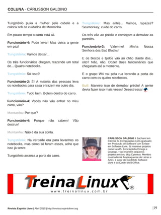 COLUNA · CÁRLISSON GALDINO
Tungstênio puxa a mulher pelo cabelo e a
coloca sob os cuidados de Montanha.
Em pouco tempo o carro está ali.
Funcionário-4: Pode levar! Mas deixa a gente
em paz!
Tungstênio: Vamos deixar...
Os três funcionários chegam, trazendo um total
de... Quatro notebooks.
Tungstênio: Só isso?!
Funcionário-2: É! A maioria das pessoas leva
os notebooks para casa e trazem no outro dia.
Tungstênio: Tudo bem. Botem dentro do carro.
Funcionário-4: Vocês não vão entrar no meu
carro, vão?
Montanha: Por que?
Funcionário-4: Porque não cabem! Vão
destruir!
Montanha: Não é da sua conta.
Tungstênio: Na verdade era para levarmos os
notebooks, mas como só foram esses, acho que
isso já serve.
Tungstênio arranca a porta do carro.
Tungstênio: Mas antes... Vamos, rapazes?
Seamonkey, cuide do carro.
Os três vão ao prédio e começam a derrubar as
paredes.
Funcionário-3: Valei-me! Minha Nossa
Senhora dos Bad Blocks!
E os blocos e tijolos vão ao chão diante dos...
oito? Não, não. Doze! Doze funcionários que
chegaram até o momento.
E o grupo W4 vai pela rua levando a porta do
carro com os quatro notebooks.
Bull: Maneiro isso de derrubar prédio! A gente
devia fazer isso mais vezes! Desestressa!
|19
CARLISSON GALDINO é Bacharel em
Ciência da Computação e pós-graduado
em Produção de Software com Ênfase
em Software Livre. Já manteve projetos
como IaraJS, Enciclopédia Omega e
Losango. Hoje mantém pequenos
projetos em seu blog Cyaneus. Membro
da Academia Arapiraquense de Letras e
Artes, é autor do Cordel do Software
Livre e do Cordel do BrOffice.
Revista Espírito Livre | Abril 2010 | http://revista.espiritolivre.org
 