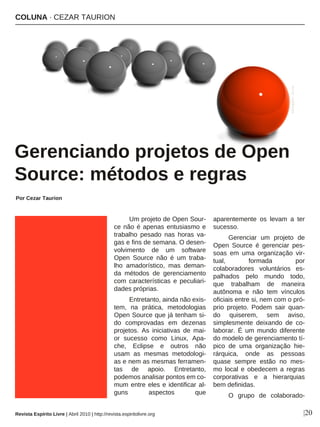 Um projeto de Open Sour-
ce não é apenas entusiasmo e
trabalho pesado nas horas va-
gas e fins de semana. O desen-
volvimento de um software
Open Source não é um traba-
lho amadorístico, mas deman-
da métodos de gerenciamento
com características e peculiari-
dades próprias.
Entretanto, ainda não exis-
tem, na prática, metodologias
Open Source que já tenham si-
do comprovadas em dezenas
projetos. As iniciativas de mai-
or sucesso como Linux, Apa-
che, Eclipse e outros não
usam as mesmas metodologi-
as e nem as mesmas ferramen-
tas de apoio. Entretanto,
podemos analisar pontos em co-
mum entre eles e identificar al-
guns aspectos que
aparentemente os levam a ter
sucesso.
Gerenciar um projeto de
Open Source é gerenciar pes-
soas em uma organização vir-
tual, formada por
colaboradores voluntários es-
palhados pelo mundo todo,
que trabalham de maneira
autônoma e não tem vínculos
oficiais entre si, nem com o pró-
prio projeto. Podem sair quan-
do quiserem, sem aviso,
simplesmente deixando de co-
laborar. É um mundo diferente
do modelo de gerenciamento tí-
pico de uma organização hie-
rárquica, onde as pessoas
quase sempre estão no mes-
mo local e obedecem a regras
corporativas e a hierarquias
bem definidas.
O grupo de colaborado-
COLUNA · CEZAR TAURION
Gerenciando projetos de Open
Source: métodos e regras
Por Cezar Taurion
|20
barunpatro-sxc.hu
Revista Espírito Livre | Abril 2010 | http://revista.espiritolivre.org
 