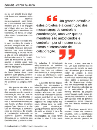 COLUNA · CEZAR TAURION
|21
res de um projeto Open Sour-
ce é diverso em suas competên-
cias técnicas
(desenvolvedores super-senio-
res a estudantes), que tomam
decisões por si e se engajam
por motivos diversos, que vão
do ideológico e messiânico ao
financeiro, em busca de proje-
ção e novas oportunidades pro-
fissionais.
Não existe o contato dire-
to nem reuniões de projeto e,
portanto ambigüidades de co-
municação (línguas e países di-
ferentes, com seus costumes
diferenciados) e muitas vezes
a falta de uma estratégia bem
definida dos rumos do projeto,
além de inexistência de crono-
gramas e prazos criam toda
uma nova dinâmica de gerenci-
amento de projetos.
Basicamente um projeto
de Open Source deve, como
qualquer outro projeto, gerenci-
ar os processos necessários a
desenvolver as tarefas, bem co-
mo gerenciar as próprias tare-
fas.
Um grande desafio a es-
tes projetos é a construção
dos mecanismos de controle e
coordenação, uma vez que os
membros são autodirigidos e
controlam por si mesmo seus rit-
mos e intensidade de colabora-
ção. Assim, um fator crucial no
projeto Open Source é a cria-
ção da motivação e confiança
entre os membros do projeto.
A colaboração voluntária só
acontece quando motivada.
Conquista-se a confiança dos
colaboradores quando o traba-
lho individual é considerado
adequadamente, os conflitos
de opinião são julgados e deci-
didos com base em critérios
bem definidos e transparentes,
e todas as informações sobre
o projeto estão disponíveis a to-
dos.
A questão da livre disponi-
bilização das informações é
muito importante. Quanto mais
compartilhadas forem as infor-
mações referentes ao projeto,
maiores as chances dos colabo-
radores contribuírem de forma
mais eficaz. Um exemplo é a
inspeção de código fonte. Ne-
nhum código deve ter restri-
ções para visualização.
Qualquer membro da comunida-
de pode ter acesso a ele e fa-
zer comentários ou
modificações. Se estas forem
aceitas ou não é outra ques-
t
ão, mas o acesso deve ser li-
vre. Um outro exemplo são os
processos de tomada de deci-
são. De maneira geral o mante-
nedor do projeto e seus
auxiliares não devem restringir
o acesso às informações e opi-
niões sobre a aceitação ou
não de determinado código,
mas sim disponibilizá-las sem-
pre em discussões abertas pa-
ra a comunidade. É um
modelo diferente de projetos
convencionais, onde muitas in-
formações são restritas e trafe-
gam apenas entre os gerentes
responsáveis, sendo inacessí-
veis aos demais membros do
projeto.
Entretanto, algumas infor-
mações podem ser mantidas
privadas, como a identificação
dos membros da comunidade.
Salvo por decisão pessoal, os
Um grande desafio a
estes projetos é a construção dos
mecanismos de controle e
coordenação, uma vez que os
membros são autodigiridos e
controlam por si mesmo seus
ritmos e intensidade de
colaboração.
Cezar Taurion
Revista Espírito Livre | Abril 2010 | http://revista.espiritolivre.org
 