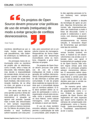 COLUNA · CEZAR TAURION
|22
membros identificam-se por e-
mails, muitas vezes apenas
sob pseudônimos, não ceden-
do endereços ou telefones pa-
ra outros contatos.
Os principais meios de co-
municação entre os membros
do projeto são os eletrônicos,
como e-mails, wikis e listas de
discussão. São métodos ágeis,
mas devido à impossibilidade
do contato direto, tornam-se pe-
rigosos quando mal utilizados.
Em um e-mail não existe feed-
back imediato, não existe comu-
nicação implícita, de se olhar
no rosto, ver gestos e se ouvir
a entonação da frase.
Um texto mal escrito ou
uma opinião sucinta e direta de-
mais pode gerar conflitos des-
necessários. A situação se
agrava sob pressão, quando
mais e-mails são direcionados
e nem sempre respondidos
com a calma e clareza necessá-
ria. Os líderes do projeto (man-
tenedor e seus auxiliares)
sofrem bastante com esta pres-
são, pois concentram em si um
volume imenso de mensagens.
Respondê-las de forma inade-
quada pode criar desavenças
inconciliáveis entre os mem-
bros, chegando a gerar dissi-
dências no projeto.
Os projetos de Open Sour-
ce devem procurar criar políti-
cas de uso de e-mails
(netiquetas) de modo a evitar
geração de conflitos desneces-
sários. Estas políticas geralmen-
te são informais e aceitas pela
comunidade. O site do projeto
deve explicitar as regras de con-
duta que a comunidade deseja
que os membros adotem. O si-
te deve também definir as re-
gras de participação e como a
organização virtual está estrutu-
rada, como e quando acessar
os seus líderes, como colocar
mensagens, como participar
de debates e assim por diante.
O uso de chats também
encontra adeptos, embora não
permita a participação de toda
a comunidade, pelo simples fa-
to das agendas pessoais (e fu-
sos horários) nem sempre
coincidirem.
Existe também o desafio
da tecnologia de apoio ao pro-
jeto. Algumas ferramentas adi-
cionais são importantíssimas,
além dos tradicionais e-mails e
listas de discussão. Como o
projeto é colaborativo e assín-
crono, com diversos desenvol-
vedores trabalhando
simultaneamente na mesma
solução, é necessário dispor
de ferramentas que permitam
este tipo de controle.
O gerenciamento das di-
versas versões (estável, em
teste, e instável ou em desen-
volvimento) e da versão a ser li-
berada para uso geral é
fundamental em qualquer proje-
to de Open Source. Não exis-
tem regras únicas para esta
tarefa e os principais projetos
adotam mecanismos diferen-
tes. É necessário definir clara-
mente de quem é a autoridade
para liberar a versão para uso
e que critérios devem ser obe-
decidos para que a versão se-
ja liberada publicamente.
De maneira geral, salvo
exceções de projetos de gran-
de popularidade, como o Li-
nux, Eclipse ou Apache, os
projetos de Open Source são
registrados em sites especiais
que atuam como espécies de
câmaras de compensação (cle-
aringhouses), como o Source-
Forge (www.sourceforge.net),
o FreshMeat www.freshme-
at.net e outros.
Os projetos de Open
Source devem procurar criar políticas
de uso de emails (netiquetas) de
modo a evitar geração de conflitos
desnecessários.
Cezar Taurion
Revista Espírito Livre | Abril 2010 | http://revista.espiritolivre.org
 