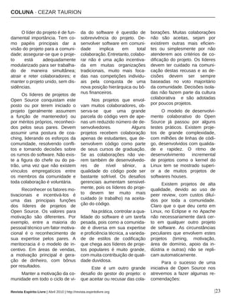 COLUNA · CEZAR TAURION
|23
O líder do projeto é de fun-
damental importância. Tem co-
mo papéis principais dar a
visão do projeto para a comuni-
dade; assegurar-se que o proje-
to está adequadamente
modularizado para ser trabalha-
do de maneira simultânea;
atrair e reter colaboradores; e
manter o projeto unido, sem dis-
sidências.
Os líderes de projetos de
Open Source conquistam este
posto ou por terem iniciado o
projeto (geralmente assumem
a função de mantenedor) ou
por méritos próprios, reconheci-
dos pelos seus pares. Devem
assumir uma postura de coa-
ching, liderando os esforços da
comunidade, resolvendo confli-
tos e tomando decisões sobre
os rumos do software. Não exis-
te a figura do chefe ou do pa-
trão, uma vez que não existem
vínculos empregatícios entre
os membros da comunidade e
toda colaboração é voluntária.
Reconhecer os fatores mo-
tivacionais e incentivá-los é
uma das principais funções
dos líderes de projetos de
Open Source. Os valores para
motivação são diferentes. Por
exemplo, entre a maioria do
pessoal técnico um fator motiva-
cional é o reconhecimento de
sua expertise pelos pares. A
meritocracia é o modelo de in-
centivo. Em áreas de vendas,
a motivação principal é gera-
ção de dinheiro, com bônus
por resultados.
Manter a motivação da co-
munidade em todo o ciclo de vi-
da do software é questão de
sobrevivência do projeto. De-
senvolver software em comuni-
dade implica em total
colaboração. Entretanto, colabo-
rar não é uma ação incentiva-
da em muitas organizações
tradicionais, muito mais foca-
das nas competições individu-
ais pela conquista de uma
nova posição hierárquica ou bô-
nus financeiros.
Nos projetos que envol-
vam muitos colaboradores, ob-
serva-se que uma grande
parcela do código vem de ape-
nas um reduzido número de de-
senvolvedores. Alguns
projetos recebem colaboração
apenas de estudantes, que de-
senvolvem código como parte
de seus cursos de graduação.
Se as colaborações não vie-
rem também de desenvolvedo-
res de nível sênior, a
qualidade do código pode ser
bastante sofrível. Os desafios
gerenciais aumentam sensivel-
mente, pois os líderes do proje-
to devem ter muito mais
cuidado (e trabalho) na aceita-
ção do código.
Na prática, controlar a qua-
lidade do software é um tarefa
pesada, pois como a comunida-
de é diversa em sua expertise
e proficiência técnica, a varieda-
de de estilos de codificação
que chega aos líderes de proje-
tos populares é muito grande,
com muita contribuição de quali-
dade duvidosa.
Este é um outro grande
desafio do gestor do projeto: o
que aceitar ou recusar das cola-
borações. Muitas colaborações
não são aceitas, sejam por
existirem outras mais eficien-
tes ou simplesmente por não
atenderem aos critérios de co-
dificação do projeto. Os líderes
devem ter cuidado na comuni-
cação destas recusas e as de-
cisões devem ser sempre
baseadas no voto majoritário
da comunidade. Decisões isola-
das não fazem parte da cultura
colaborativa e são adotadas
por poucos projetos.
O modelo de desenvolvi-
mento colaborativo do Open
Source já passou por alguns
testes práticos. Existem proje-
tos de grande complexidade,
com milhões de linhas de códi-
go, desenvolvidos com qualida-
de e rapidez. O ritmo de
desenvolvimento incremental
de projetos como o kernel do
Linux tem se mostrado superi-
or a de muitos projetos de
softwares houses.
Existem projetos de alta
qualidade, devido ao uso de
peer review, com custos diluí-
dos por toda a comunidade.
Claro que o que deu certo em
Linux, no Eclipse e no Apache
não necessariamente dará cer-
to em qualquer outro projeto
de software. As circunstâncias
peculiares que envolvem estes
projetos (timing, motivação,
área de domínio, apoio da in-
dústria e outras) não se repli-
cam automaticamente.
Para o sucesso de uma
iniciativa de Open Source nos
atrevemos a fazer algumas re-
comendações:
Revista Espírito Livre | Abril 2010 | http://revista.espiritolivre.org
 