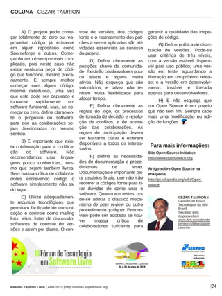 COLUNA · CEZAR TAURION
|24
A) O projeto pode come-
çar totalmente do zero ou rea-
proveitar código já existente
em algum repositório como
Sourceforge e outros. Come-
çar do zero é sempre mais com-
plicado, pois neste caso não
existe nenhuma peça de códi-
go que funcione, mesmo preca-
riamente. É sempre melhor
começar com algum código,
mesmo defeituoso, uma vez
que este pode ser depurado e
tornar-se rapidamente um
software funcional. Mas, se co-
meçar do zero, defina claramen-
te o propósito do software,
para que as colaborações se-
jam direcionadas no mesmo
sentido.
B) É importante que exis-
ta colaboração para a codifica-
ção do software. Não
recomendamos usar lingua-
gens pouco conhecidas, mes-
mo que sejam também livres.
Sem massa crítica de colabora-
dores escrevendo código o
software simplesmente não sai
do lugar.
C) Utilize adequadamen-
te recursos tecnológicos que
permitam facilidade de comuni-
cação e controle como mailing
lists, wikis, listas de discussão,
softwares de controle de ver-
sões e assim por diante. O con-
trole de versões, dos códigos
fonte e o rastreamento dos pat-
ches a serem aplicados são ati-
vidades essenciais ao sucesso
do projeto.
D) Defina claramente as
posições chave da comunida-
de. Existirão colaboradores pou-
co ativos e alguns muito
ativos. Não esqueça que são
voluntários, e talvez não te-
nham muita flexibilidade para
alocar tempo.
E) Defina claramente as
regras do jogo, os processos
de tomada de decisão e resolu-
ção de conflitos, e de aceita-
ção das colaborações. As
regras de participação devem
ser bastante claras e estarem
disponíveis a todos os interes-
sados.
F) Defina as necessida-
des de documentação e proce-
dimentos de teste.
Documentação é importante pa-
ra usuários finais, que não irão
recorrer a códigos fonte para ti-
rar dúvidas de como usar o
software. Quanto aos testes, po-
de-se adotar o clássico meca-
nismo de peer review ou outro
procedimento qualquer. Peer re-
view pode ser adotado se hou-
ver massa crítica de
colaboradores suficiente para
garantir a qualidade das inspe-
ções de código.
G) Definir política de distri-
buição de versões. Pode-se
usar critérios de três níveis,
com a versão estável disponí-
vel para uso público; uma ver-
são em teste, aguardando a
liberação em um próximo relea-
se; e a versão em desenvolvi-
mento, instável e liberada
apenas para desenvolvedores.
H) E não esqueça que
um Open Source é um projeto
que não tem fim. Sempre cabe
mais uma modificação ou adi-
ção de funções.
Para mais informações:
Site Open Source Initiative
http://www.opensource.org
Artigo sobre Open Source na
Wikipédia
http://pt.wikipedia.org/wiki/Open
source
CEZAR TAURION é
Gerente de Novas
Tecnologias da IBM
Brasil.
Seu blog está
disponível em
www.ibm.com/develo
perworks/blogs/page/
ctaurion
Revista Espírito Livre | Abril 2010 | http://revista.espiritolivre.org
 