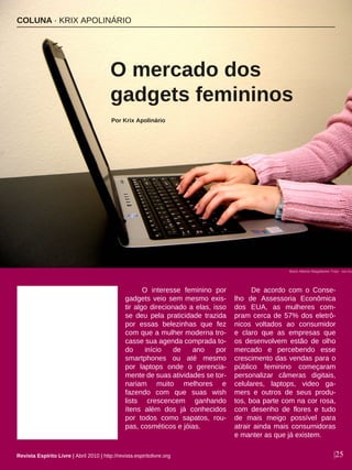 O interesse feminino por
gadgets veio sem mesmo exis-
tir algo direcionado a elas, isso
se deu pela praticidade trazida
por essas belezinhas que fez
com que a mulher moderna tro-
casse sua agenda comprada to-
do início de ano por
smartphones ou até mesmo
por laptops onde o gerencia-
mente de suas atividades se tor-
nariam muito melhores e
fazendo com que suas wish
lists crescencem ganhando
ítens além dos já conhecidos
por todos como sapatos, rou-
pas, cosméticos e jóias.
De acordo com o Conse-
lho de Assessoria Econômica
dos EUA, as mulheres com-
pram cerca de 57% dos eletrô-
nicos voltados ao consumidor
e claro que as empresas que
os desenvolvem estão de olho
mercado e percebendo esse
crescimento das vendas para o
público feminino começaram
personalizar câmeras digitais,
celulares, laptops, video ga-
mers e outros de seus produ-
tos, boa parte com na cor rosa,
com desenho de flores e tudo
de mais meigo possível para
atrair ainda mais consumidoras
e manter as que já existem.
COLUNA · KRIX APOLINÁRIO
O mercado dos
gadgets femininos
Por Krix Apolinário
|25
Mario Alberto Magallanes Trejo - sxc.hu
Revista Espírito Livre | Abril 2010 | http://revista.espiritolivre.org
 