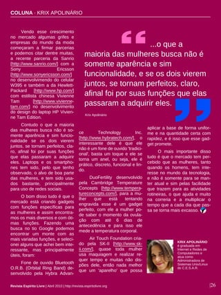 |26
Vendo esse crescimento
no mercado algumas grifes e
empresas do mundo da moda
começaram a firmar parcerias
e podemos citar dentre muitas,
a recente parceria da Sanrio
[http://www.sanrio.com/] com a
Sony Ericsson
[http://www.sonyericsson.com/]
no desenvolvimendo do celular
W395 e também a da Hewlett-
Packard [http://www.hp.com/]
com estilista chinesa Vivienne
Tam [http://www.vivienne-
tam.com/] no desenvolvimento
do design do laptop HP Vivien-
ne Tam Edition.
Contudo o que a maioria
das mulheres busca não é so-
mente aparência e sim funcio-
nalidade se os dois vierem
juntos, se tornam perfeitos, cla-
ro, afinal foi por suas funções
que elas passaram a adquirir
eles. Laptops e os smartpho-
nes tem sido, pelo que tenho
observado, o alvo de boa parte
das mulheres, e tem sido usa-
dos bastante, principalmente
para uso de redes sociais.
O bom disso tudo é que o
mercado está criando gadgets
com funções específicas para
as mulheres e assim encontra-
mos os mais diversos e com óti-
mas funções. Fazendo uma
busca no tio Google podemos
encontrar um monte com as
mais variadas funções, e seleci-
onei alguns que achei bem inte-
ressante, mas principalmente
úteis, foram:
Fone de ouvido Bluetooth
O.R.B. (Orbital Ring Band) de-
senvolvido pela Hybra Advan-
ce Technology Inc.
[http://www.hybratech.com/], o
interessante dele é que ele
não é um fone de ouvido 'tradici-
onal', basta um toque e ele se
torna um anel, ou seja, ele é
prático, discreto, funcional e lin-
do.
DuoFertility desenvolvido
pela Cambridge Temperature
Concepts [http://www.tempera-
tureconcepts.com/], para a mu-
lher que está tentando
engravida esse é um gadget
perfeito, com ele a mulher po-
de saber o momento da ovula-
ção com até 6 dias de
antecedência e para isso ele
mede a temperatura corporal.
Air Touch Foundation cria-
do pela SK-II [http://www.sk-
ii.com/], quase toda mulher
usa maquiagem e realizar re-
quer tempo e muitas não dis-
pões dele, então nada melhor
que um 'aparelho' que possa
aplicar a base de forma unifor-
me e na quantidade certa com
rapidez, e é isso que esse gad-
get promete.
O mais importante disso
tudo é que o mercado tem per-
cebido que as mulheres, tanto
quando os homens, tem inte-
resse no mundo da tecnologia,
e não é somente para se man-
ter atual e sim pelas facilidade
que trazem para as atividades
rotineiras, o que ajuda e muito
na correria e a multiplicar o
tempo que a cada dia que pas-
sa se torna mais excasso.
...o que a
maioria das mulheres busca não é
somente aparência e sim
funcionalidade, e se os dois vierem
juntos, se tornam perfeitos, claro,
afinal foi por suas funções que elas
passaram a adquirir eles.
KRIX APOLINÁRIO
é graduada em
Internet e Redes de
Computadores e
atua como
Administradora de
Sistemas Unix/Linux
do C.E.S.A.R.
Krix Apolinário
Revista Espírito Livre | Abril 2010 | http://revista.espiritolivre.org
COLUNA · KRIX APOLINÁRIO
 