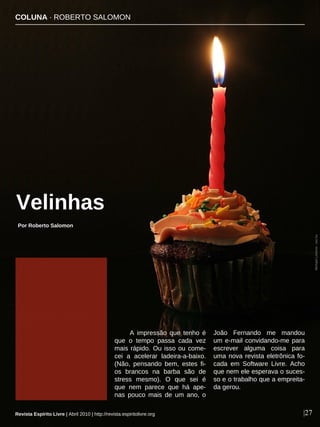 A impressão que tenho é
que o tempo passa cada vez
mais rápido. Ou isso ou come-
cei a acelerar ladeira-a-baixo.
(Não, pensando bem, estes fi-
os brancos na barba são de
stress mesmo). O que sei é
que nem parece que há ape-
nas pouco mais de um ano, o
João Fernando me mandou
um e-mail convidando-me para
escrever alguma coisa para
uma nova revista eletrônica fo-
cada em Software Livre. Acho
que nem ele esperava o suces-
so e o trabalho que a empreita-
da gerou.
COLUNA · ROBERTO SALOMON
|27
MichaelLorenzo-sxc.hu
Por Roberto Salomon
Velinhas
Revista Espírito Livre | Abril 2010 | http://revista.espiritolivre.org
 