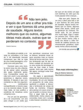 COLUNA · ROBERTO SALOMON
|28
De edição em edição, a re-
vista se consolidou e os mais
de 5 mil downloads mensais
comprovam que não se trata
de uma moda passageira, a Es-
pírito Livre veio para ficar.
Escrever para uma revis-
ta como essa nos dá a liberda-
de de opinar sobre assuntos
dos quais realmente gosta-
mos. Compartilhar nossa opi-
nião com você é uma atividade
prazeirosa e, algumas vezes,
dolorida. O bacana é que con-
cordando ou não nos argumen-
tos, continuamos
compartilhando o mesmo espa-
ço e os mesmos ideais. Se por
mais nada, só isso justifica a
existência de iniciativas como
a Espírito Livre.
Foi um ano de aprendiza-
do e de crescimento. Um ano
para chegar a um estilo que
me permitisse conversar com
os leitores, tentando trazer al-
guns assuntos mais ou menos
sérios de forma mais leve. Sem-
pre lembrando que há que se
tomar cuidado ao escrever pa-
ra uma revista de tecnologia, o
risco de ficar chato é muito
grande. Acho que, pelo menos
até agora, consegui evitar ficar
chato demais.
De jogos a aprendizado
passando por documentos e co-
munidades, foi um ano falando
um pouquinho de cada coisa,
ajudando a ampliar a discus-
são e lembrando de coisas do
fundo da memória. Cheguei
até a pensar em cavar umas co-
vas no jardim e ensinar meus fi-
lhos a jogar bola de gude.
Infelizmente, minha coluna não
concordou muito com o projeto
e eles ficaram contentes em sa-
ber que um dia existiu um jogo
com bolinhas de vidro que era
muito popular entre crianças...
Não tem jeito. Depois de
um ano e olhar para trás e ver
o que fizemos dá uma ponta
de saudade. Alguns textos me-
lhores que os outros, algumas
ideias mais atuais, outras que
se perderam do contexto. Pe-
sando tudo, foi um primeiro
ano muito legal. Digo e repito:
um primeiro ano. Tenho certe-
za que muitos outros virão e
ainda vou deixar o João Fer-
nando de cabelos brancos (ou
minimamente grisalhos) espe-
rando minha coluna atrasada...
Um brinde aos próximos!
Não tem jeito.
Depois de um ano e olhar pra trás
e ver o que fizemos dá uma ponta
de saudade. Alguns textos
melhores que os outros, algumas
ideias mais atuais, outras que se
perderam no contexto.
Roberto Salomon
ROBERTO
SALOMON é
arquiteto de software
na IBM e voluntário
do projeto
BrOffice.org.
Blog do Roberto Salomon:
http://rfsalomon.blogspot.com
Para mais informações:
Revista Espírito Livre | Abril 2010 | http://revista.espiritolivre.org
 