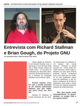 Nesta edição de aniversá-
rio da Revista Espírito Livre, o
bate-papo é com Richard Stall-
man e Brian Gough, ambos do
Projeto GNU. A conversa foi
conduzida por Alexandre Oliva,
colunista da Revista Espírito Li-
vre e membro da Fundação
Software Livre América Latina.
Revista Espírito Livre:
Por que o mundo precisava
de um sistema operacional,
digamos, gnu [em inglês,
soa como novo] nos anos
80?
Richard M. Stallman: O
mundo precisava de um siste-
ma operacional em software li-
vre porque não existia
nenhum. Portanto, eu decidi
escrever um. Tomei, então, de-
cisões técnicas: decidi seguir o
desenho do Unix para torná-lo
portável, fazê-lo compatível
com o Unix para que os usuári-
os de Unix pudessem migrar
para ele facilmente, e dar su-
porte a máquinas de 32 bits ou
superiores, para evitar o traba-
lho extra de suportar pequenos
espaços de endereçamento.
REL: Que papéis vocês
desempenharam, ou desem-
penham, no projeto GNU e
por quanto tempo?
Entrevista com Richard Stallman
e Brian Gough, do Projeto GNU
Por Alexandre Oliva e João Fernando Costa Júnior
|29
CAPA · ENTREVISTA COM RICHARD STALLMAN E BRIAN GOUGH
Revista Espírito Livre | Abril 2010 | http://revista.espiritolivre.org
Photocopyright(C)2009-MattHins-LicensedunderaCreativeCommonsAttribution-ShareAlike3.0UnitedStatesLicense
PhotobyEugeneZelenko.copyright(C)2008LicensedunderaCreativeCommonsAttribution-ShareAlike3.0Unportede
 