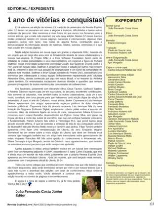 E cá estamos na edição de número 13, a edição de aniversário da Revista Espírito
Livre. 12 meses se passaram em meio a alegrias e tristezas, dificuldades e tantos outros
acidentes de percurso. Mas resistimos e mais fortes do que nunca nos firmamos junto a
nossos leitores, que a cada mês esperam por uma nova edição. Nestes 12 meses tivemos
muitas presenças ilustres em nossas páginas, nacionais e internacionais, algumas mais
populares, outras nem tanto, mas todas de alguma forma, contribuindo para a
democratização da informação através de matérias, relatos, tutoriais, entrevistas e o que
mais couber em nossas páginas.
Nesta edição trazemos em nossa capa, um grande e imponente GNU, mascote de
um projeto que ao longo dos anos vem se fortalecendo através de novos colaboradores e
nossos sub-projetos. O Projeto GNU e a Free Software Foundation fazem parte do
cotidiano de muitas comunidades e seus representantes, em especial a figura de Richard
Stallman, nosso entrevistado juntamente com Brian Gough, que fazem do projeto GNU e a
FSF, parte de nossas vidas. Stallman é amado por muitos e odiado por outros, mas sempre
está alí, presente e ativo em sua posição de evangelizador e um ícone da comunidade de
software livre mundial. Stallman e Brian Gough, também do Projeto GNU, concederam uma
entrevista bem interessante a nossa equipe, brilhantemente representada pelo colunista
Alexandre Oliva, ativista conhecido por aqui em nosso Brasil, e no restante da América
Latina também. Os entrevistados esclarecem diversas dúvidas e questões que sempre
povoam o imaginário de muitos membros das comunidades de software livre.
Krix Apolinário, juntamente com Alexandre Oliva, Cesar Taurion, Cárlisson Galdino
e Roberto Salomon trazem cada um em sua coluna, do seu jeito, excelentes contribuições.
Não somente os colunistas, mas também todos os outros colaboradores, cada um a seu
modo, contribuiu com uma parcela para que tivéssemos uma edição dígna de edição de
aniversário. A capa, é arte do Cadunico, nosso artista. Walter Capanema e Luis Henrique
Silveira apresentam dois artigos apresentando aspectos jurídicos de duas situações
bastante polêmicas. Capanema trata da pirataria enquanto Luis Henrique fala da nova
licitação do Programa Professor Digital, amplamente coberto pelas mídias e assunto do
momento. Além da entrevista ligada ao tema de capa, conversamos Juliana Kryszczun
conversou com Luciano Ramalho, desenvolvedor em Python. Jomar Silva, sem papas na
língua, declara a morte das suítes de escritório, mas com um enfoque bastante consciente
e fundamentado. Patrick Amorim fala sobre a Tecnologia PLC, que provê banda larga
através da rede elétrica. E que tal controlar a proteção de tela do seu computador através
de bluetooth? Marcelo Moreira Mello mostra o caminho das pedras. Filipo Tardim também
apresenta como fazer uma remasterização do Ubuntu, do zero. Enquanto Wagner
Emmanoel faz um review sobre a nova edição do Ubuntu que deve ser liberada essa
semana. Igor Morgado também traz um artigo bem interessante sobre gerenciamento de
redes enquanto Francilvio Alff fala sobre gestão do conhecimento e ferramentas wiki.
Eliane Domingos e Igor Morgado, ambos da Gnutech, meus agradecimentos, que também
se extendem a nossos parceiros que estão sempre nos ajudando.
Carlos Eduardo (o nosso artista) também mostra em um tutorial bem interessante
como criar um fantasma utilizando o GIMP. Assombroso! E outro Carlos Eduardo, que não
é artista mas um escritor de mão cheia, juntamente com a própria Revista Espírito Livre
apresenta seu livro intitulado Ubuntu - Guia do Iniciante, que será lançado nesta semana,
juntamente com o lançamento oficial do Ubuntu 10.04.
Todos os outros colegas que contribuiram com materiais mas que não listados aqui
não foram esquecidos, aliás serão lembrados sempre por mim e por nossos leitores que a
cada mês fazem o download das edições com sede de conhecimento. Meus sinceros
agradecimentos a todos vocês. Vocês ajudaram a construir uma
edição recorde em número de páginas e em conhecimento.
E agora é a hora de soprar a velinha! Eu já fiz meu pedido.
Você já fez o seu?!
EDITORIAL / EXPEDIENTE
1 ano de vitórias e conquistas!
Revista Espírito Livre | Abril 2010 | http://revista.espiritolivre.org |03
João Fernando Costa Júnior
Editor
EXPEDIENTE
Diretor Geral
João Fernando Costa Júnior
Editor
João Fernando Costa Júnior
Revisão
Eliane Domingos
Tradução
Paulo de Souza Lima
Francilvio Roberto Alff
Arte e Diagramação
João Fernando Costa Júnior
Igor Morgado
Capa e contra-capa
Carlos Eduardo Mattos da Cruz
Contribuiram nesta edição
Alessandro Silva
Alexandre Oliva
André Farias Oliveira
André Gondim
Antônio Misaka
Brian Gough
Cárlisson Galdino
Carlos Eduardo do Val
Carlos Eduardo Mattos da Cruz
Cezar Taurion
Cindy Dalfovo
Fernando Brito
Fernando Medeiros
Filipo Tardim
Francilvio Roberto Alff
Gleudson Junior
Igor Morgado
Jandson Damasceno Rabelo
João Fernando Costa Júnior
Jomar Silva
Juliana Kryszczun
Krix Apolinário
Luciano Ramalho
Luis Henrique Silveira
Marcelo Moreira Mello
Márcio Pivoto
Patrick Amorim
Paulo de Souza Lima
Rafael Cirolini
Richard Stallman
Roberto Salomon
Wagner Emmanoel
Walter Capanema
Wesley Samp
Contato
revista@espiritolivre.org
O conteúdo assinado e as imagens que o integram, são
de inteira responsabilidade de seus respectivos autores,
não representando necessariamente a opinião da
Revista Espírito Livre e de seus responsáveis. Todos os
direitos sobre as imagens são reservados a seus
respectivos proprietários.
 