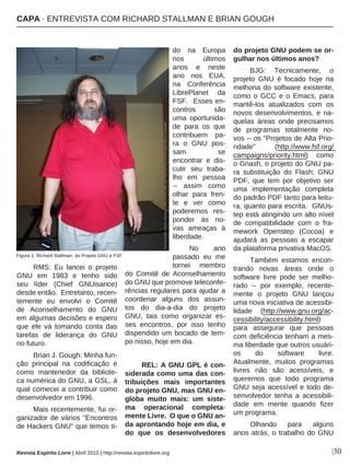 RMS: Eu lancei o projeto
GNU em 1983 e tenho sido
seu líder (Chief GNUisance)
desde então. Entretanto, recen-
temente eu envolvi o Comitê
de Aconselhamento do GNU
em algumas decisões e espero
que ele vá tomando conta das
tarefas de liderança do GNU
no futuro.
Brian J. Gough: Minha fun-
ção principal na codificação é
como mantenedor da bibliote-
ca numérica do GNU, a GSL, à
qual comecei a contribuir como
desenvolvedor em 1996.
Mais recentemente, fui or-
ganizador de vários "Encontros
de Hackers GNU" que temos ti-
do na Europa
nos últimos
anos e neste
ano nos EUA,
na Conferência
LibrePlanet da
FSF. Esses en-
contros são
uma oportunida-
de para os que
contribuem pa-
ra o GNU pos-
sam se
encontrar e dis-
cutir seu traba-
lho em pessoa
-- assim como
olhar para fren-
te e ver como
poderemos res-
ponder às no-
vas ameaças à
liberdade.
No ano
passado eu me
tornei membro
do Comitê de Aconselhamento
do GNU que promove teleconfe-
rências regulares para ajudar a
coordenar alguns dos assun-
tos do dia-a-dia do projeto
GNU, tais como organizar es-
ses encontros, por isso tenho
dispendido um bocado de tem-
po nisso, hoje em dia.
REL: A GNU GPL é con-
siderada como uma das con-
tribuições mais importantes
do projeto GNU, mas GNU en-
globa muito mais: um siste-
ma operacional completa-
mente Livre. O que o GNU an-
da aprontando hoje em dia, e
do que os desenvolvedores
do projeto GNU podem se or-
gulhar nos últimos anos?
BJG: Tecnicamente, o
projeto GNU é focado hoje na
melhoria do software existente,
como o GCC e o Emacs, para
mantê-los atualizados com os
novos desenvolvimentos, e na-
quelas áreas onde precisamos
de programas totalmente no-
vos -- os "Projetos de Alta Prio-
ridade" (http://www.fsf.org/
campaigns/priority.html) como
o Gnash, o projeto do GNU pa-
ra substituição do Flash; GNU
PDF, que tem por objetivo ser
uma implementação completa
do padrão PDF tanto para leitu-
ra, quanto para escrita. GNUs-
tep está atingindo um alto nível
de compatibilidade com o fra-
mework Openstep (Cocoa) e
ajudará as pessoas a escapar
da plataforma privativa MacOS.
Também estamos encon-
trando novas áreas onde o
software livre pode ser melho-
rado -- por exemplo, recente-
mente o projeto GNU lançou
uma nova iniciativa de acessibi-
lidade (http://www.gnu.org/ac-
cessibility/accessibility.html)
para assegurar que pessoas
com deficiência tenham a mes-
ma liberdade que outros usuári-
os do software livre.
Atualmente, muitos programas
livres não são acessíveis, e
queremos que todo programa
GNU seja acessível e todo de-
senvolvedor tenha a acessibili-
dade em mente quando fizer
um programa.
Olhando para alguns
anos atrás, o trabalho do GNU
|30Revista Espírito Livre | Abril 2010 | http://revista.espiritolivre.org
PhotobyEugeneZelenko.copyright(C)2008LicensedunderaCreativeCommonsAttribution-ShareAlike3.0Unportede
Figura 1: Richard Stallman, do Projeto GNU e FSF
CAPA · ENTREVISTA COM RICHARD STALLMAN E BRIAN GOUGH
 