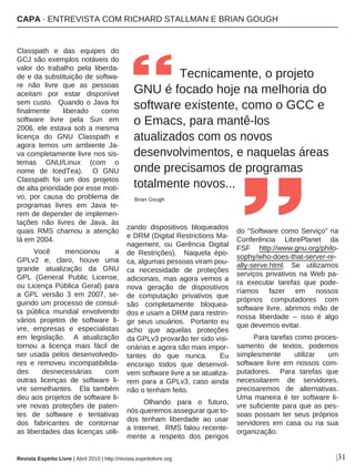 |31
Classpath e das equipes do
GCJ são exemplos notáveis do
valor do trabalho pela liberda-
de e da substituição de softwa-
re não livre que as pessoas
aceitam por estar disponível
sem custo. Quando o Java foi
finalmente liberado como
software livre pela Sun em
2006, ele estava sob a mesma
licença do GNU Classpath e
agora temos um ambiente Ja-
va completamente livre nos sis-
temas GNU/Linux (com o
nome de IcedTea). O GNU
Classpath foi um dos projetos
de alta prioridade por esse moti-
vo, por causa do problema de
programas livres em Java te-
rem de depender de implemen-
tações não livres de Java, às
quais RMS chamou a atenção
lá em 2004.
Você mencionou a
GPLv2 e, claro, houve uma
grande atualização da GNU
GPL (General Public License,
ou Licença Pública Geral) para
a GPL versão 3 em 2007, se-
guindo um processo de consul-
ta pública mundial envolvendo
vários projetos de software li-
vre, empresas e especialistas
em legislação. A atualização
tornou a licença mais fácil de
ser usada pelos desenvolvedo-
res e removeu incompatibilida-
des desnecessárias com
outras licenças de software li-
vre semelhantes. Ela também
deu aos projetos de software li-
vre novas proteções de paten-
tes de software e tentativas
dos fabricantes de contornar
as liberdades das licenças utili-
zando dispositivos bloqueados
e DRM (Digital Restrictions Ma-
nagement, ou Gerência Digital
de Restrições). Naquela épo-
ca, algumas pessoas viram pou-
ca necessidade de proteções
adicionais, mas agora vemos a
nova geração de dispositivos
de computação privativos que
são completamente bloquea-
dos e usam a DRM para restrin-
gir seus usuários. Portanto eu
acho que aquelas proteções
da GPLv3 provarão ter sido visi-
onárias e agora são mais impor-
tantes do que nunca. Eu
encorajo todos que desenvol-
vem software livre a se atualiza-
rem para a GPLv3, caso ainda
não o tenham feito.
Olhando para o futuro,
nós queremos assegurar que to-
dos tenham liberdade ao usar
a Internet. RMS falou recente-
mente a respeito dos perigos
do "Software como Serviço" na
Conferência LibrePlanet da
FSF http://www.gnu.org/philo-
sophy/who-does-that-server-re-
ally-serve.html. Se utilizamos
serviços privativos na Web pa-
ra executar tarefas que pode-
ríamos fazer em nossos
próprios computadores com
software livre, abrimos mão de
nossa liberdade -- isso é algo
que devemos evitar.
Para tarefas como proces-
samento de textos, podemos
simplesmente utilizar um
software livre em nossos com-
putadores. Para tarefas que
necessitarem de servidores,
precisaremos de alternativas.
Uma maneira é ter software li-
vre suficiente para que as pes-
soas possam ter seus próprios
servidores em casa ou na sua
organização.
Tecnicamente, o projeto
GNU é focado hoje na melhoria do
software existente, como o GCC e
o Emacs, para mantê-los
atualizados com os novos
desenvolvimentos, e naquelas áreas
onde precisamos de programas
totalmente novos...
Brian Gough
Revista Espírito Livre | Abril 2010 | http://revista.espiritolivre.org
CAPA · ENTREVISTA COM RICHARD STALLMAN E BRIAN GOUGH
 