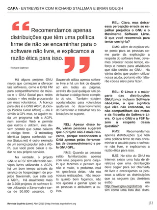 |32
Há alguns projetos GNU
novos que começam a oferecer
tais softwares, como o GNU FM
para compartilhamento de músi-
ca e o GNU Social para redes
sociais -- eles estão procurando
por mais voluntários. A licença
para eles é a GNU AGPL (Licen-
ça Pública Geral Affero) -- ela é
similar à GPL mas, se alguém ro-
da um programa sob a AGPL
num servidor Web e permite
que outros o utilizem, eles de-
vem permitir que outros baixem
o código fonte. O microblog
identi.ca (agora conhecido co-
mo Status.net) é outro exemplo
de um serviço popular sob a AG-
PL que você pode baixar e ro-
dar no seu próprio servidor.
Na verdade, o projeto
GNU e a FSF têm oferecido ser-
viços livres utilizando a AGPL
há um bom tempo através do
serviço de hospedagem de pro-
jetos Savannah, que está sob
a AGPL. Há atualmente mais
de 3.200 projetos de software li-
vre utilizando o Savannah e cer-
ca de 50.000 usuários. O
Savannah utiliza apenas softwa-
re livre e há um link de downlo-
ad em todas as páginas,
através do qual qualquer um po-
de baixar o código fonte comple-
to do site. Também existem
oportunidades para voluntários
ajudarem no desenvolvimento
do Savannah e trabalhar nas so-
licitações de suporte.
REL: Apesar disso tu-
do, várias pessoas sugerem
que o projeto não é mais rele-
vante, porque reconhecem o
GNU apenas pelas ferramen-
tas de desenvolvimento e pe-
la GNU GPL.
RMS: Quando as pessoas
estão familiarizadas apenas
com uma pequena parte daqui-
lo que fazemos e pensam que
não é muito, o problema está
na ignorância delas, não nas
nossas realizações. Não impor-
ta quanto bem façamos, não
nos ajudará a ganhar apoio se
as pessoas o atribuírem a ou-
tros.
REL: Claro, mas deixar
essa percepção errada se es-
palhar prejudica o GNU e o
Movimento Software Livre.
O que você recomenda para
tentar corrigi-la?
RMS: Além de explicar es-
se ponto para as pessoas co-
mo parte da explicação a
respeito do software livre, deve-
mos oferecer nosso tempo, es-
forço e nomes para atividades
que dão crédito ao GNU. Há
várias delas que podem utilizar
nossa ajuda, portanto não falta-
rão coisas úteis para fazer.
REL: O Linux e a maior
parte das distribuições
GNU/Linux incluem Software
não-Livre, o que significa
que eles não entendem, ou
não compartilham das metas
e da filosofia do Software Li-
vre. O que o GNU e a FSF fa-
zem a respeito dessa
questão?
RMS: Recomendamos
apenas distribuições que têm
uma política firme de não enca-
minhar o usuário para o softwa-
re não livre, e explicamos a
razão ética para isso.
BJG: No sítio do GNU na
Internet existe uma lista de di-
retrizes que uma distribuição
deve seguir para ser chamada
de livre e encorajamos as pes-
soas a utilizar as distribuições
que as seguem (as diretrizes
estão em
http://www.gnu.org/distros/ as-
sim como uma lista das distri-
Recomendamos apenas
distribuições que têm uma política
firme de não se encaminhar para o
software não livre, e explicamos a
razão ética para isso.
Richard Stallman
Revista Espírito Livre | Abril 2010 | http://revista.espiritolivre.org
CAPA · ENTREVISTA COM RICHARD STALLMAN E BRIAN GOUGH
 
