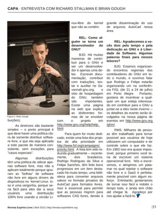 |33
buições).
As diretrizes são bastante
simples -- o ponto principal é
que deve haver uma política cla-
ra de somente distribuir softwa-
re livre, e que ela seja aplicada
a todo pacote de maneira con-
sistente, sem exceções para
"casos especiais".
Algumas distribuições
têm uma política de utilizar ape-
nas software livre, mas não a
aplicam totalmente porque igno-
ram as "bolhas" de software
não livre em alguns drivers de
dispositivos no kernel Linux. Is-
so é uma vergonha, porque se-
ria fácil para eles dar a seus
usuários uma distribuição
100% livre usando a versão Li-
nux-libre do kernel
que não as contém.
REL: Como al-
guém se torna um
desenvolvedor do
GNU?
BJG: Há muitas
maneiras de contri-
buir para o GNU e
ser um desenvolve-
dor é apenas uma de-
las. Escrever docu-
mentação, contribuir
com traduções, tes-
tar e auxiliar no Sa-
vannah.gnu.org, o
sítio de hospedagem
do GNU, também
são importantes.
Existe uma página
na web que explica
as disferentes for-
mas de se envolver
com o projeto em
http://www.gnu.org/help/help.
html.
Para quem for muito dedi-
cado, existe uma lista dos proje-
tos de alta prioridade em
http://www.fsf.org/campaigns/
priority.html. A lista tem sido re-
duzida gradualmente -- recente-
mente, dois brasileiros,
Rodrigo Rodrigues da Silva e
Felipe Sanches, têm feito bons
progressos em um item desta-
cado há muito tempo, uma bibli-
oteca para converter arquivos
salvos no formato privativo do
AutoCad para formatos livres.
Isso é essencial para permitir
que as pessoas migrem para
softwares CAD livres, devido à
grande disseminação do uso
de arquivos AutoCad nessa
área.
REL: Agradecemos a vo-
cês dois pelo tempo e pela
dedicação ao GNU e à Liber-
dade de Software. Algumas
palavras finais para nossos
leitores?
BJG: Estamos organizan-
do encontros regionais dos
contribuidores do GNU em to-
do o mundo, e ouvimos falar
que Rodrigo e Felipe estarão
organizando um na conferên-
cia FISL (de 21 a 24 de julho)
em Porto Alegre. Portanto,
gostaria de incentivar a qual-
quer um que esteja interessa-
do em contribuir para o GNU a
juntar-se a eles neste inverno --
os detalhes do evento serão di-
vulgados na nossa página de
eventos em http://www.gnu.org
/ghm/.
RMS: Milhares de pesso-
as têm trabalhado para tornar
possível aos usuários de hoje
utilizarem um computador e ter
controle sobre o que ele faz.
Em 1983 isso era quase impos-
sível, porque primeiro você te-
ria de escrever um sistema
operacional livre. Nós o escre-
vemos, e atingimos um pata-
mar no qual rejeitar o software
não livre e o SaaS é perfeita-
mente possível com algum es-
forço. Entretanto, gostaríamos
de tornar isso fácil e indolor o
tempo todo, e ainda tem chão
até chegar lá. Agradeço por
nos ajudar a fazê-lo.
Revista Espírito Livre | Abril 2010 | http://revista.espiritolivre.org
Figura 2: Brian Gough
Photocopyright(C)2009-MattHins-LicensedunderaCreativeCommonsAttribution-ShareAlike3.0UnitedStatesLicense
CAPA · ENTREVISTA COM RICHARD STALLMAN E BRIAN GOUGH
 