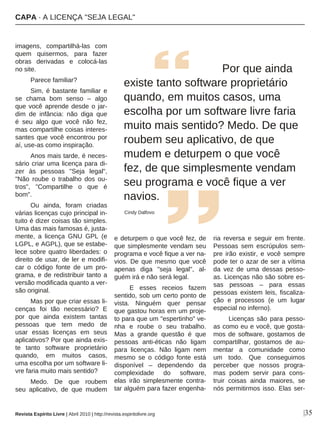 |35
imagens, compartilhá-las com
quem quisermos, para fazer
obras derivadas e colocá-las
no site.
Parece familiar?
Sim, é bastante familiar e
se chama bom senso – algo
que você aprende desde o jar-
dim de infância: não diga que
é seu algo que você não fez,
mas compartilhe coisas interes-
santes que você encontrou por
aí, use-as como inspiração.
Anos mais tarde, é neces-
sário criar uma licença para di-
zer às pessoas "Seja legal",
"Não roube o trabalho dos ou-
tros", "Compartilhe o que é
bom".
Ou ainda, foram criadas
várias licenças cujo principal in-
tuito é dizer coisas tão simples.
Uma das mais famosas é, justa-
mente, a licença GNU GPL (e
LGPL, e AGPL), que se estabe-
lece sobre quatro liberdades: o
direito de usar, de ler e modifi-
car o código fonte de um pro-
grama, e de redistribuir tanto a
versão modificada quanto a ver-
são original.
Mas por que criar essas li-
cenças foi tão necessário? E
por que ainda existem tantas
pessoas que tem medo de
usar essas licenças em seus
aplicativos? Por que ainda exis-
te tanto software proprietário
quando, em muitos casos,
uma escolha por um software li-
vre faria muito mais sentido?
Medo. De que roubem
seu aplicativo, de que mudem
e deturpem o que você fez, de
que simplesmente vendam seu
programa e você fique a ver na-
vios. De que mesmo que você
apenas diga "seja legal", al-
guém irá e não será legal.
E esses receios fazem
sentido, sob um certo ponto de
vista. Ninguém quer pensar
que gastou horas em um proje-
to para que um "espertinho" ve-
nha e roube o seu trabalho.
Mas a grande questão é que
pessoas anti-éticas não ligam
para licenças. Não ligam nem
mesmo se o código fonte está
disponível – dependendo da
complexidade do software,
elas irão simplesmente contra-
tar alguém para fazer engenha-
ria reversa e seguir em frente.
Pessoas sem escrúpulos sem-
pre irão existir, e você sempre
pode ter o azar de ser a vítima
da vez de uma dessas pesso-
as. Licenças não são sobre es-
sas pessoas – para essas
pessoas existem leis, fiscaliza-
ção e processos (e um lugar
especial no inferno).
Licenças são para pesso-
as como eu e você, que gosta-
mos de software, gostamos de
compartilhar, gostamos de au-
mentar a comunidade como
um todo. Que conseguimos
perceber que nossos progra-
mas podem servir para cons-
truir coisas ainda maiores, se
nós permitirmos isso. Elas ser-
Por que ainda
existe tanto software proprietário
quando, em muitos casos, uma
escolha por um software livre faria
muito mais sentido? Medo. De que
roubem seu aplicativo, de que
mudem e deturpem o que você
fez, de que simplesmente vendam
seu programa e você fique a ver
navios.
Cindy Dalfovo
Revista Espírito Livre | Abril 2010 | http://revista.espiritolivre.org
CAPA · A LICENÇA "SEJA LEGAL"
 