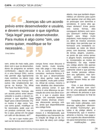 |36
vem, antes de mais nada, para
dizer com o que os desenvolve-
dores do programa se sentem
confortáveis – alguns vão ade-
rir a uma licença GNU, outros
irão permitir algo ligeiramente
mais restritivo, ou talvez mais
aberto como uma licença MIT,
outros irão simplesmente lan-
çar-se na licença "Do What
The Fuck You Want To"[2].
Novamente, licenças são
um acordo prévio entre desen-
volvedor e usuário, e devem ex-
pressar o que significa "Seja
legal" para o desenvolvedor. Pa-
ra muitos é algo como "sim,
use como quiser, modifique se
for necessário, pode usar em
um produto comercial, mas se
for o caso, pense em me pagar
um café um dia desses, ok?".
Eu sei o que muitos pen-
sam ao ler textos assim sobre li-
cenças livres: esse discurso é
muito bonito, muito tocante,
mas não paga o meu aluguel.
E há, aí, outro problema com
conceitos: nenhuma licença li-
vre diz que o desenvolvedor
não deve ganhar nada pelo
seu trabalho, muito pelo contrá-
rio. Afinal de contas, mesmo o
mais idealista dos desenvolve-
dores precisa comer. O que
ocorre é uma diferença na per-
cepção de como isso deve ocor-
rer, e o que o usuário deve
pagar. Um exemplo bastante
atual mostra diversas empre-
sas oferecendo serviços onli-
ne, ainda que disponibilizando
seu código fonte.
Um exemplo dos mais fa-
mosos é o Wordpress[3], que
disponibiliza sua framework pa-
ra criação de blogs (e de ou-
tros tipos de sites) com código
aberto, mas que também dispo-
nibiliza um domínio para quem
quer apenas criar um blog sem
se preocupar com domínios e
servidores. E como eles ga-
nham dinheiro? Entre prová-
veis outras formas, eles
conseguem dinheiro com servi-
ços "premium": melhor hospe-
dagem para blogs muito
populares, mais espaço em dis-
co, além de mostrar anúncios
nos blogs. Isso permitiu que se
formasse uma verdadeira co-
munidade ao redor do Word-
press, com dezenas, centenas
de temas, plugins, usuários...
ao ponto de que certos temas
e plugins foram, eventualmen-
te, incorporados ao núcleo do
Wordpress. Ou seja, manter
seu código aberto não apenas
se mostrou um modelo comer-
cialmente viável e que permitiu
que muitas pessoas utilizas-
sem seu aplicativo, mas tam-
bém permitiu que boas
adições fossem feitas ao códi-
go original.
Oras, e que desenvolve-
dor não sonharia com isso?
Em ter uma aplicação utilizada
por milhares de pessoas e que
ainda o sustentasse no final do
mês?
Variações desse modelo
tem sido muito utilizadas, com
diversas aplicações oferecen-
do versões "Community", gra-
tuitas e de código aberto, e
"Enterprise"[4], que é essenci-
almente a mesma, mas paga e
com suporte dos desenvolvedo-
res para treinamentos e eventu-
ais modificações para
...licenças são um acordo
prévio entre desenvolvedor e usuário,
e devem expressar o que significa
"Seja legal" para o desenvolvedor.
Para muitos é algo como "sim, use
como quiser, modifique se for
necessário...
Cindy Dalfovo
Revista Espírito Livre | Abril 2010 | http://revista.espiritolivre.org
CAPA · A LICENÇA "SEJA LEGAL"
 