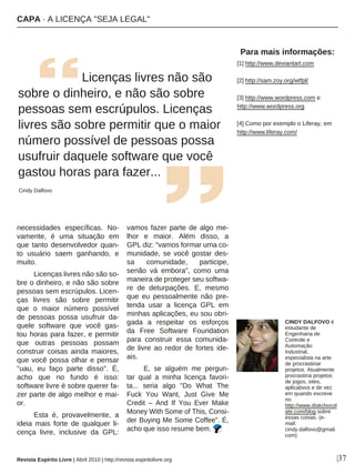 |37
necessidades específicas. No-
vamente, é uma situação em
que tanto desenvolvedor quan-
to usuário saem ganhando, e
muito.
Licenças livres não são so-
bre o dinheiro, e não são sobre
pessoas sem escrúpulos. Licen-
ças livres são sobre permitir
que o maior número possível
de pessoas possa usufruir da-
quele software que você gas-
tou horas para fazer, e permitir
que outras pessoas possam
construir coisas ainda maiores,
que você possa olhar e pensar
"uau, eu faço parte disso". É,
acho que no fundo é isso:
software livre é sobre querer fa-
zer parte de algo melhor e mai-
or.
Esta é, provavelmente, a
ideia mais forte de qualquer li-
cença livre, inclusive da GPL:
vamos fazer parte de algo me-
lhor e maior. Além disso, a
GPL diz: "vamos formar uma co-
munidade, se você gostar des-
sa comunidade, participe,
senão vá embora", como uma
maneira de proteger seu softwa-
re de deturpações. E, mesmo
que eu pessoalmente não pre-
tenda usar a licença GPL em
minhas aplicações, eu sou obri-
gada a respeitar os esforços
da Free Software Foundation
para construir essa comunida-
de livre ao redor de fortes ide-
ais.
E, se alguém me pergun-
tar qual a minha licença favori-
ta... seria algo "Do What The
Fuck You Want, Just Give Me
Credit – And If You Ever Make
Money With Some of This, Consi-
der Buying Me Some Coffee". É,
acho que isso resume bem.
Licenças livres não são
sobre o dinheiro, e não são sobre
pessoas sem escrúpulos. Licenças
livres são sobre permitir que o maior
número possível de pessoas possa
usufruir daquele software que você
gastou horas para fazer...
Cindy Dalfovo
Para mais informações:
[1] http://www.deviantart.com
[2] http://sam.zoy.org/wtfpl/
[3] http://www.wordpress.com e
http://www.wordpress.org
[4] Como por exemplo o Liferay, em
http://www.liferay.com/
CINDY DALFOVO é
estudante de
Engenharia de
Controle e
Automação
Industrial,
especialista na arte
de procrastinar
projetos. Atualmente
procrastina projetos
de jogos, sites,
aplicativos e de vez
em quando escreve
no
http://www.diskchocol
ate.com/blog sobre
essas coisas. (e-
mail:
cindy.dalfovo@gmail.
com)
CAPA · A LICENÇA "SEJA LEGAL"
Revista Espírito Livre | Abril 2010 | http://revista.espiritolivre.org
 