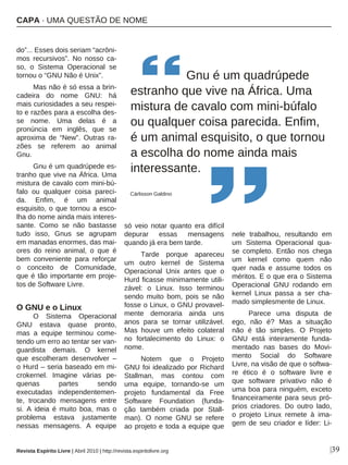 |39
do”... Esses dois seriam “acrôni-
mos recursivos”. No nosso ca-
so, o Sistema Operacional se
tornou o “GNU Não é Unix”.
Mas não é só essa a brin-
cadeira do nome GNU: há
mais curiosidades a seu respei-
to e razões para a escolha des-
se nome. Uma delas é a
pronúncia em inglês, que se
aproxima de “New”. Outras ra-
zões se referem ao animal
Gnu.
Gnu é um quadrúpede es-
tranho que vive na África. Uma
mistura de cavalo com mini-bú-
falo ou qualquer coisa pareci-
da. Enfim, é um animal
esquisito, o que tornou a esco-
lha do nome ainda mais interes-
sante. Como se não bastasse
tudo isso, Gnus se agrupam
em manadas enormes, das mai-
ores do reino animal, o que é
bem conveniente para reforçar
o conceito de Comunidade,
que é tão importante em proje-
tos de Software Livre.
O GNU e o Linux
O Sistema Operacional
GNU estava quase pronto,
mas a equipe terminou come-
tendo um erro ao tentar ser van-
guardista demais. O kernel
que escolheram desenvolver –
o Hurd – seria baseado em mi-
crokernel. Imagine várias pe-
quenas partes sendo
executadas independentemen-
te, trocando mensagens entre
si. A ideia é muito boa, mas o
problema estava justamente
nessas mensagens. A equipe
só veio notar quanto era difícil
depurar essas mensagens
quando já era bem tarde.
Tarde porque apareceu
um outro kernel de Sistema
Operacional Unix antes que o
Hurd ficasse minimamente utili-
zável: o Linux. Isso terminou
sendo muito bom, pois se não
fosse o Linux, o GNU provavel-
mente demoraria ainda uns
anos para se tornar utilizável.
Mas houve um efeito colateral
no fortalecimento do Linux: o
nome.
Notem que o Projeto
GNU foi idealizado por Richard
Stallman, mas contou com
uma equipe, tornando-se um
projeto fundamental da Free
Software Foundation (funda-
ção também criada por Stall-
man). O nome GNU se refere
ao projeto e toda a equipe que
nele trabalhou, resultando em
um Sistema Operacional qua-
se completo. Então nos chega
um kernel como quem não
quer nada e assume todos os
méritos. E o que era o Sistema
Operacional GNU rodando em
kernel Linux passa a ser cha-
mado simplesmente de Linux.
Parece uma disputa de
ego, não é? Mas a situação
não é tão simples. O Projeto
GNU está inteiramente funda-
mentado nas bases do Movi-
mento Social do Software
Livre, na visão de que o softwa-
re ético é o software livre e
que software privativo não é
uma boa para ninguém, exceto
financeiramente para seus pró-
prios criadores. Do outro lado,
o projeto Linux remete à ima-
gem de seu criador e líder: Li-
Gnu é um quadrúpede
estranho que vive na África. Uma
mistura de cavalo com mini-búfalo
ou qualquer coisa parecida. Enfim,
é um animal esquisito, o que tornou
a escolha do nome ainda mais
interessante.
Cárlisson Galdino
Revista Espírito Livre | Abril 2010 | http://revista.espiritolivre.org
CAPA · UMA QUESTÃO DE NOME
 
