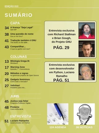 EDIÇÃO 013
CAPA
A licença "Seja Legal"
Que tal?
34
COLUNAS
Mitologia Grega III:
Minotauro
13
Warning Zone
Episódio 7 - Concorrência
17
Métodos e regras
Ao gerenciar projetos de Open Source
20
SUMÁRIO
124 AGENDA 06 NOTÍCIAS
Uma questão de nome
Gnu or not Gnu?
38
ENTREVISTA
Luciano Ramanho
Desenvolvedor em Python
51
Tradução também é GNU
The books on the table...
41
Entrevista exclusiva
com Richard Stallman
e Brian Gough,
do Projeto GNU
PÁG. 29
Gadgets femininos
Como está o mercado?
25
JURIS
Justiça seja feita!
Programa Professor Digital...
45
Compartilhar...
O que eu ganho com isso?
43
Entrevista exclusiva
com desenvolvedor
em Python, Luciano
Ramalho
PÁG. 51
Velinhas!
Parabéns para nós...
27
Pirataria:
Como enfrentá-la
48
 