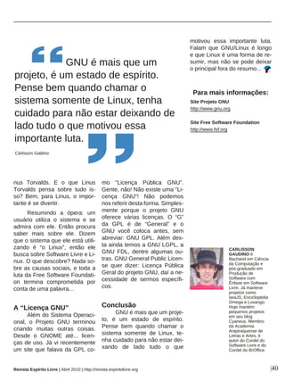 |40
nus Torvalds. E o que Linus
Torvalds pensa sobre tudo is-
so? Bem, para Linus, o impor-
tante é se divertir.
Resumindo a ópera: um
usuário utiliza o sistema e se
admira com ele. Então procura
saber mais sobre ele. Dizem
que o sistema que ele está utili-
zando é “o Linux”, então ele
busca sobre Software Livre e Li-
nux. O que descobre? Nada so-
bre as causas sociais, e toda a
luta da Free Software Foundati-
on termina comprometida por
conta de uma palavra...
A “Licença GNU”
Além do Sistema Operaci-
onal, o Projeto GNU terminou
criando muitas outras coisas.
Desde o GNOME até... licen-
ças de uso. Já vi recentemente
um site que falava da GPL co-
mo “Licença Pública GNU”.
Gente, não! Não existe uma “Li-
cença GNU”! Não podemos
nos referir desta forma. Simples-
mente porque o projeto GNU
oferece várias licenças. O “G”
da GPL é de “General” e o
GNU você coloca antes, sem
abreviar: GNU GPL. Além des-
ta ainda temos a GNU LGPL, a
GNU FDL, dentre algumas ou-
tras. GNU General Public Licen-
se quer dizer: Licença Pública
Geral do projeto GNU, daí a ne-
cessidade de sermos específi-
cos.
Conclusão
GNU é mais que um proje-
to, é um estado de espírito.
Pense bem quando chamar o
sistema somente de Linux, te-
nha cuidado para não estar dei-
xando de lado tudo o que
motivou essa importante luta.
Falam que GNU/Linux é longo
e que Linux é uma forma de re-
sumir, mas não se pode deixar
o principal fora do resumo...
GNU é mais que um
projeto, é um estado de espírito.
Pense bem quando chamar o
sistema somente de Linux, tenha
cuidado para não estar deixando de
lado tudo o que motivou essa
importante luta.
Cárlisson Galdino
Para mais informações:
Site Projeto GNU
http://www.gnu.org
Site Free Software Foundation
http://www.fsf.org
Revista Espírito Livre | Abril 2010 | http://revista.espiritolivre.org
CARLISSON
GAUDINO é
Bacharel em Ciência
da Computação e
pós-graduado em
Produção de
Software com
Ênfase em Software
Livre. Já manteve
projetos como
IaraJS, Enciclopédia
Omega e Losango.
Hoje mantém
pequenos projetos
em seu blog
Cyaneus. Membro
da Academia
Arapiraquense de
Letras e Artes, é
autor do Cordel do
Software Livre e do
Cordel do BrOffice.
 