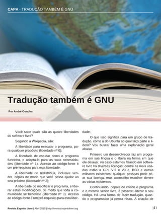 Você sabe quais são as quatro liberdades
do software livre?
Segundo a Wikipedia, são:
A liberdade para executar o programa, pa-
ra qualquer propósito (liberdade nº 0);
A liberdade de estudar como o programa
funciona, e adaptá-lo para as suas necessida-
des (liberdade nº 1). Acesso ao código-fonte é
um pré-requisito para esta liberdade;
A liberdade de redistribuir, inclusive ven-
der, cópias de modo que você possa ajudar ao
seu próximo (liberdade nº 2);
A liberdade de modificar o programa, e libe-
rar estas modificações, de modo que toda a co-
munidade se beneficie (liberdade nº 3). Acesso
ao código-fonte é um pré-requisito para esta liber-
dade;
O que isso significa para um grupo de tra-
dução, como o do Ubuntu ao qual faço parte e li-
dero? Vou buscar fazer uma explanação geral
abaixo.
Primeiro um desenvolvedor faz um progra-
ma em sua língua e o libera na forma em que
ele desejar, no caso estamos falando em softwa-
re livre há diversas licenças, dentre as mais usa-
das estão a GPL V.2 e V3 e, BSD e outras
milhares existentes, qualquer pessoas pode cri-
ar sua licença, mas aconselho escolher dentre
as várias existentes.
Continuando, depois de criado o programa
e o mesmo sendo livre, é possível alterar o seu
código. Há uma forma de fazer tradução, quan-
do o programador já pensa nisso. A criação de
CAPA · TRADUÇÃO TAMBÉM É GNU
Por André Gondim
|41
Tradução também é GNU
Revista Espírito Livre | Abril 2010 | http://revista.espiritolivre.org
sanja gjenero - sxc.hu
 