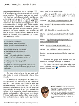 um arquivo modelo que tem a extensão POT (
PO Template). Através desse arquivo é possível
gerar arquivos PO, nestes arquivos são possí-
veis fazer as traduções para todos os idiomas,
por exemplo, um grupo da Alemanha quer tradu-
ção um programa, baixa o arquivo POT, gera
um arquivo PO que terão as frases/palavras (tam-
bém chamadas de strings) para serem usadas
em seu idioma, ao terminar irá enviar para o de-
senvolvedor que terá a capacidade de gerar o
programa na língua desejada. Um exemplo do
pacote Brasero que é traduzido pelo time de tra-
dução do GNOME e importado para o Ubuntu,
veja abaixo um trecho:
#: ../src/brasero-search.c:1044
msgid "Number of results displayed"
msgstr "Número de resultados exibidos"
# Não é continuação de frase alguma
#: ../libbrasero-burn/burn-plugin.c:678
#, c-format
msgid ""%s" could not be found in the path"
msgstr ""%s" não foi localizado no caminho"
#: ../libbrasero-burn/burn-plugin.c:682
#, c-format
msgid ""%s" GStreamer plugin could not be found"
msgstr "Não foi possível localizar o plug-in "%s" do
Gstreamer"
No caso o item original é o que está na li-
nha msgid e o que foi traduzido está na linha
msgstr.
A tradução de um programa ajuda na inclu-
são social e na sua maior adoção por mais usuá-
rios em mais países. No momento em que
qualquer pessoa de um determinado idioma tem
acesso a um programa em seu idioma o mesmo
fica mais fácil de uso e de ser mais adotado. No
software livre sempre há voluntários dispostos a
ajudar na tradução e são sempre bem-vindos.
Pois se você deseja ajudar, não é programador,
tem conhecimento de inglês básico ou interme-
diário, essa é uma ótima opção.
Vários grupos têm suas portas abertas pa-
ra voluntários. Alguns deles podem ser vistos
em:
GNOME - http://l10n.gnome.org/teams/pt_BR
KDE - http://l10n.kde.org/team-infos.php?team-
code=pt_BR
LDP - BR - http://ldp-br.conectiva.com.br/
Ubuntu - http://wiki.ubuntu-br.org/TimeDeTradu-
cao
Fedora - http://fedoraproject.org/wiki/L10N/Te-
ams/BrazilianPortuguese
XFCE - http://i18n.xfce.org/wiki/team_pt_br
Debian - http://debian-br.alioth.debian.org/
Gentoo - http://www.gentoo.org/doc/pt_br/overvi-
ew.xml
Junte-se ao grupo que melhor você se
identificar, conheça, participe, se envolva!
Em breve escreverei mais detalhadamente
como colaborar com as traduções no Ubuntu,
ao qual lidero o time.
|42
ANDRÉ GONDIM faz parte da comunidade
Ubuntu Brasil. Iniciou pela parte de tradução
onde hoje é líder desde o FISL 10. Já
contribuiu com documentação, suporte
(onde vez por outra ainda contribui seja com
post, seja na lista de usuários do Ubuntu).
Ubuntu Member desde 2007. Eleito membro
do Conselho Ubuntu Brasil em Agosto de
2009.
CAPA · TRADUÇÃO TAMBÉM É GNU
Revista Espírito Livre | Abril 2010 | http://revista.espiritolivre.org
 