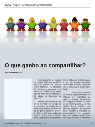 Esta pergunta se encaixa
na terceira liberdade do Mani-
festo do Projeto GNU do Ri-
chard Stallman: "A liberdade
de melhorar o programa e de
tornar as modificações públi-
cas de modo que a comunida-
de inteira se beneficie da
melhoria".
Pode-se afirmar que ao cri-
ar ou modificar um código de
um software de código aberto
e compartilhar para a comunida-
de se ganha satisfação pesso-
al. Mas, e aí? Isso realmente
basta? Qual a real motivação
para compartilhar gratuitamen-
te um código de própria autoria
e por que as quatro liberdades
criadas por Richard conquista-
ram e conquistam tantos adep-
tos?
O conhecimento adquiri-
do com o desenvolvimento de
software e a visibilidade são
pontos bastante impactantes
no compartilhamento do códi-
go de forma gratuita. A oportu-
nidade de se envolver com
grandes projetos de Software
Livre mantém o interesse do
desenvolvedor em comparti-
lhar seu conhecimento. Para
que isso funcione o desenvol-
|43
BSK-sxc.hu
CAPA · O QUE GANHO AO COMPARTILHAR?
O que ganho ao compartilhar?
Por Juliana Kryszczun
Revista Espírito Livre | Abril 2010 | http://revista.espiritolivre.org
 