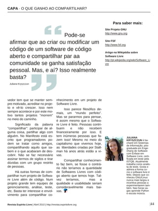 |44
vedor tem que se manter sem-
pre motivado, acreditar no proje-
to e vê-lo crescer. Isso nem
sempre acontece e por este mo-
tivo tantos projetos "morrem"
no meio do caminho.
Significado da palavra
"compartilhar": participar de al-
guma coisa, partilhar algo com
alguém. No Manifesto está es-
crito que programadores po-
dem se tratar como amigos,
compartilhando aquilo que sa-
bem e o que acabaram de des-
cobrir. Não se faz necessário
assinar termos de sigilos e tirar
dúvidas com um grupo restrito
de pessoas.
Há outras formas de com-
partilhar num projeto de Softwa-
re Livre além de código. Num
projeto grande tem equipes de
gerenciamento, análise, teste,
etc. Basta ter interesse e envol-
vimento para compartilhar co-
nhecimento em um projeto de
Software Livre.
Isso parece filosófico de-
mais, um “mundo perfeito”.
Mas se pararmos para pensar,
é assim mesmo que o Softwa-
re Livre é feito. Pessoas contri-
buem e não recebem
financeiramente por isso. E
tem inúmeras pessoas que fa-
zem isso! Mesmo no meio do
capitalismo que vivemos hoje,
as liberdades criadas por Stall-
man há anos atrás estão a vi-
vas.
Compartilhar conhecimen-
to faz bem, se fosse o contrá-
rio não teríamos a quantidade
de Softwares Livres com códi-
go aberto que temos hoje. Tal-
vez teríamos, mas a
qualidade e usabilidade seriam
consideravelmente mais bai-
xas.
Pode-se
afirmar que ao criar ou modificar um
código de um software de código
aberto e compartilhar par aa
comunidade se ganha satisfação
pessoal. Mas, e aí? Isso realmente
basta?
Juliana Kryszczun
Revista Espírito Livre | Abril 2010 | http://revista.espiritolivre.org
Site Projeto GNU
http://www.gnu.org
Site FSF
http://www.fsf.org
Artigo na Wikipédia sobre
Software Livre
http://pt.wikipedia.org/wiki/Software_Li
vre
Para saber mais:
JULIANA
KRYSZCZUN é ba-
charel em Sistemas
de Informação, pós-
graduada em Enge-
nharia de Software
com Ênfase em
Software Livre, certi-
ficada em teste pela
ISTQB. Atualmente
trabalha como analis-
ta de teste. Gosta e
admira a forma co-
mo o software livre é
feito. Depois que co-
nheceu GNU/Linux
nunca mais largou e
incentiva pessoas a
experimentarem tam-
bém. Nas horas va-
gas aprende Python
e escuta música.
CAPA · O QUE GANHO AO COMPARTILHAR?
 
