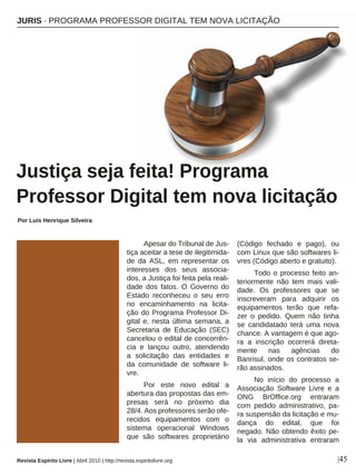 Apesar do Tribunal de Jus-
tiça aceitar a tese de ilegitimida-
de da ASL, em representar os
interesses dos seus associa-
dos, a Justiça foi feita pela reali-
dade dos fatos. O Governo do
Estado reconheceu o seu erro
no encaminhamento na licita-
ção do Programa Professor Di-
gital e, nesta última semana, a
Secretaria de Educação (SEC)
cancelou o edital de concorrên-
cia e lançou outro, atendendo
a solicitação das entidades e
da comunidade de software li-
vre.
Por este novo edital a
abertura das propostas das em-
presas será no próximo dia
28/4. Aos professores serão ofe-
recidos equipamentos com o
sistema operacional Windows
que são softwares proprietário
(Código fechado e pago), ou
com Linux que são softwares li-
vres (Código aberto e gratuito).
Todo o processo feito an-
teriormente não tem mais vali-
dade. Os professores que se
inscreveram para adquirir os
equipamentos terão que refa-
zer o pedido. Quem não tinha
se candidatado terá uma nova
chance. A vantagem é que ago-
ra a inscrição ocorrerá direta-
mente nas agências do
Banrisul, onde os contratos se-
rão assinados.
No início do processo a
Associação Software Livre e a
ONG BrOffice.org entraram
com pedido administrativo, pa-
ra suspensão da licitação e mu-
dança do edital, que foi
negado. Não obtendo êxito pe-
la via administrativa entraram
JURIS · PROGRAMA PROFESSOR DIGITAL TEM NOVA LICITAÇÃO
Justiça seja feita! Programa
Professor Digital tem nova licitação
Por Luis Henrique Silveira
|45Revista Espírito Livre | Abril 2010 | http://revista.espiritolivre.org
 