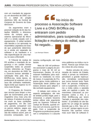 |46
com um mandado de seguran-
ça, em dezembro de 2009, con-
tra o edital do pregão
eletrônico 589, da Central de
Compras do Governo do Esta-
do/Cecom.
Os argumentos eram a
possível violação da lei das lici-
tações 8666/93, o direciona-
mento da compra para o
sistema operacional da Micro-
soft e a venda casada com o
equipamento. O edital também
não atendia a Lei aprovada na
Assembléia Legislativa do Esta-
do que justamente determina-
va a venda em separado do
software e do hardware e a
não especificação de uma mar-
ca, no caso a Microsoft.
O Tribunal de Justiça do
RS acolheu o mandado de se-
gurança e em caráter liminar
suspendeu todos os procedi-
mentos referentes ao Progra-
ma, em dezembro de 2009. Se
o Governo tivesse atendido a
solicitação feita pela ASL e
BrOffice.org, nesta época, os
professores já estariam com os
seus tão sonhados notebooks.
Agora terão que esperar no mí-
nimo mais 90 dias.
O Programa do Governo
que serviria para limpar a ima-
gem da Governadora junto ao
magistério virou mais uma dor
de cabeça. O atrativo do progra-
ma eram as boas condições
de pagamento, em 36x com
uma parcela compatível com
os parcos salários, pagos aos
professores. Os preços não
são tão módicos assim, pois se
encontra computador, com a
mesma configuração, até mais
barato.
Mais de 100 mil professo-
res acessaram a página do pro-
grama e mais de 30 mil se
inscreveram. Destes, 16 mil já
estavam habilitados para rece-
berem os notebooks no início
de março. A suspensão do Pro-
grama gerou muita polêmica e
reclamação deste público que
estava ansioso para adquirir o
tão sonhado equipamento.
O debate nem entrou no
aspecto pedagógico, ele saiu
do âmbito jurídico legal, para o
emocional, o próprio Governo
tentou utilizar este argumento
junto ao Supremo Tribunal de
Justiça de Brasília, quando en-
trou com um recurso, que foi ne-
gado. Com a suspensão do
Programa os professores perde-
ram a compostura e o assunto
virou polêmica na mídia e na in-
ternet. Parecia que tinham tira-
do o doce de uma criança.
Muitos veículos de comu-
nicação do interior do Estado,
rádios e jornais ao noticiarem,
percebiam a grande repercus-
são. Jornalistas comentavam
que nunca tiveram tanto “feed-
back” de pessoas indignadas,
com a suspensão. A forma co-
mo a mídia cobriu o episódio
cabe um capítulo a parte. As
manchetes colocavam os pro-
fessores contra a ASL e a
ONG BrOffice.org por terem
“barrado a aquisição dos note-
books”. O jornalista do site Ba-
guete fez um artigo de opinião
dizendo que a ASL “deu um ti-
ro no pé”, porque agora os pro-
fessores não queriam nunca
mais ouvir falar de software li-
No início do
processo a Associação Software
Livre e a ONG BrOffice.org
entraram com pedido
administrativo, para suspensão da
licitação e mudança do edital, que
foi negado...
Luis Henrique Silveira
Revista Espírito Livre | Abril 2010 | http://revista.espiritolivre.org
JURIS · PROGRAMA PROFESSOR DIGITAL TEM NOVA LICITAÇÃO
 
