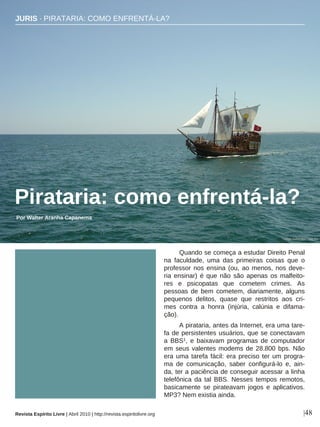 Quando se começa a estudar Direito Penal
na faculdade, uma das primeiras coisas que o
professor nos ensina (ou, ao menos, nos deve-
ria ensinar) é que não são apenas os malfeito-
res e psicopatas que cometem crimes. As
pessoas de bem cometem, diariamente, alguns
pequenos delitos, quase que restritos aos cri-
mes contra a honra (injúria, calúnia e difama-
ção).
A pirataria, antes da Internet, era uma tare-
fa de persistentes usuários, que se conectavam
a BBS1, e baixavam programas de computador
em seus valentes modems de 28.800 bps. Não
era uma tarefa fácil: era preciso ter um progra-
ma de comunicação, saber configurá-lo e, ain-
da, ter a paciência de conseguir acessar a linha
telefônica da tal BBS. Nesses tempos remotos,
basicamente se pirateavam jogos e aplicativos.
MP3? Nem existia ainda.
JURIS · PIRATARIA: COMO ENFRENTÁ-LA?
Pirataria: como enfrentá-la?
Por Walter Aranha Capanema
|48
Olga Gutovska - sxc.hu
Revista Espírito Livre | Abril 2010 | http://revista.espiritolivre.org
 