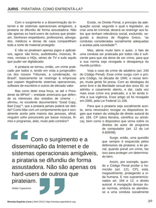 |49
Com o surgimento e a disseminação da In-
ternet e de sistemas operacionais amigáveis, a
pirataria se difundiu de forma assustadora. Não
são apenas os hard-users de outrora que piratei-
am. Senhores respeitáveis, professores, advoga-
dos, médicos e donas de casa compartilham
toda a sorte de material protegido.
E não se pirateiam apenas jogos e aplicati-
vos, agora: são livros, audiobooks, músicas, fil-
mes, revistas e HQs, séries de TV e tudo aquilo
que puder ser digitalizado.
A pirataria se tornou, então, um crime prati-
cado por todos e, tendo em vista a jurisprudên-
cia dos nossos Tribunais, a condenação, no
Brasil2, basicamente se restringe à empresas
que copiam ilegalmente sistemas operacionais,
software de escritório e outros de elevado valor.
Mas como deter essa força, se até o Presi-
dente da MPAA3 – entidade americana que defen-
de os interesses dos estúdios de cinema - ,
afirmou, no excelente documentário “Good Copy,
Bad Copy”4, que a pirataria jamais poderá ser deti-
da? Como lidar com um comportamento que é soci-
almente aceito pela maioria das pessoas, afinal,
ninguém sofre preconceito por baixar músicas, fil-
mes e programas, aliás, muito pelo contrário?
Existe, no Direito Penal, o princípio da ade-
quação social, segundo o qual o legislador, ao
criar uma lei criminal, deverá se restringir aos fa-
tos que tenham relevância social, excluindo, se-
gundo a doutrina de Rogério Greco, “as
condutas consideradas socialmente adequadas
e aceitas pela sociedade”5.
Mas, alerta muito bem o autor, o fato de
uma conduta ser praticada por todos não é sufi-
ciente para que ela deixe de ser crime, para que
a sua norma seja revogada e desapareça do
mundo jurídico.
Veja o caso do crime de adultério (art. 240
do Código Penal). Esse crime surgiu com o pró-
prio Código, na década de 1940, e nesse tem-
po, muita gente foi presa. Com as ideologias do
amor livre e da liberdade sexual dos anos 60, se
admitiu o casamento aberto, e daí, cada vez
mais esse crime era praticado, e a lei ainda ti-
nha a sua vigência. Esse artigo só foi revogado
em 2005, pela Lei Federal 11.106.
Para que a pirataria seja socialmente acei-
ta, seria necessário revogar os dispositivos le-
gais que tratam da violação de direito autoral do
art. 184, CP (obra literária, científica ou artísti-
ca), bem como o dispositivo que versa sobre os
direitos do autor de programa
de computador (art. 12 da Lei
9.609/98).
Surge, então, uma questão
que sempre é esquecida pelos
defensores da pirataria: a lei pe-
nal, quando prevê um crime, faz
isso para proteger um determina-
do bem.
Assim, por exemplo, quan-
do o Código Penal proíbe o ho-
micídio (art. 121, CP), está,
inegavelmente, protegendo a vi-
da humana. E nos supramencio-
nados art. 184 e 12, o direito
autoral. A revogação dessas du-
as normas, embora se atendes-
se a uma conduta socialmente
Com o surgimento e a
disseminação da Internet e de
sistemas operacionais amigáveis,
a pirataria se difundiu de forma
assustadora. Não são apenas os
hard-users de outrora que
pirateiam.
Walter Capanema
Revista Espírito Livre | Abril 2010 | http://revista.espiritolivre.org
JJUURRIISS ·· PPIIRRAATTAARRIIAA:: CCOOMMOO EENNFFRREENNTTÁÁ--LLAA??
 