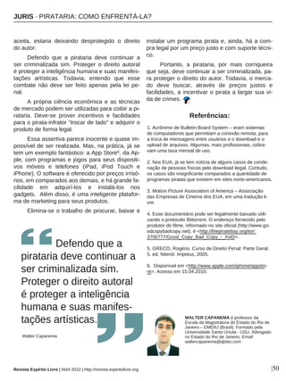 aceita, estaria deixando desprotegido o direito
do autor.
Defendo que a pirataria deve continuar a
ser criminalizada sim. Proteger o direito autoral
é proteger a inteligência humana e suas manifes-
tações artísticas. Todavia, entendo que esse
combate não deve ser feito apenas pela lei pe-
nal.
A própria ciência econômica e as técnicas
de mercado podem ser utilizadas para coibir a pi-
rataria. Deve-se prover incentivos e facilidades
para o pirata-infrator “trocar de lado” e adquirir o
produto de forma legal.
Essa assertiva parece inocente e quase im-
possível de ser realizada. Mas, na prática, já se
tem um exemplo fantástico: a App Store6, da Ap-
ple, com programas e jogos para seus dispositi-
vos móveis e telefones (iPad, iPod Touch e
iPhone). O software é oferecido por preços irrisó-
rios, em comparados aos demais, e há grande fa-
cilidade em adquirí-los e instalá-los nos
gadgets. Além disso, é uma inteligente platafor-
ma de marketing para seus produtos.
Elimina-se o trabalho de procurar, baixar e
instalar um programa pirata e, ainda, há a com-
pra legal por um preço justo e com suporte técni-
co.
Portanto, a pirataria, por mais corriqueira
que seja, deve continuar a ser criminalizada, pa-
ra proteger o direito do autor. Todavia, o merca-
do deve buscar, através de preços justos e
facilidades, a incentivar o pirata a largar sua vi-
da de crimes.
Defendo que a
pirataria deve continuar a
ser criminalizada sim.
Proteger o direito autoral
é proteger a inteligência
humana e suas manifes-
tações artísticas.
Walter Capanema
|50
WALTER CAPANEMA é professor da
Escola da Magistratura do Estado do Rio de
Janeiro – EMERJ (Brasil). Formado pela
Universidade Santa Úrsula - USU. Advogado
no Estado do Rio de Janeiro. Email:
waltercapanema@globo.com
Referências:
1. Acrônimo de Bulletin Board System – eram sistemas
de computadores que permitiam a conexão remota, para
a troca de mensagens entre usuários e o download e o
upload de arquivos. Algumas, mais profissionais, cobra-
vam uma taxa mensal de uso.
2. Nos EUA, já se tem notícia de alguns casos de conde-
nação de pessoas físicas pelo download ilegal. Contudo,
os casos são insignficante comparados a quantidade de
programas piratas que existem em sites norte-americanos.
3. Motion Picture Association of America – Associação
das Empresas de Cinema dos EUA, em uma tradução li-
vre.
4. Esse documentário pode ser legalmente baixado utili-
zando o protocolo Bittorrent. O endereço fornecido pelo
produtor do filme, informado no site oficial (http://www.go-
odcopybadcopy.net), é <http://thepiratebay.org/tor/
3700777/Good_Copy_Bad_Copy_-_XviD>.
5. GRECO, Rogério. Curso de Direito Penal: Parte Geral.
5. ed. Niterói: Impetus, 2005.
6. Disponível em <http://www.apple.com/iphone/appsto-
re>. Acesso em 15.04.2010.
Revista Espírito Livre | Abril 2010 | http://revista.espiritolivre.org
JJUURRIISS ·· PPIIRRAATTAARRIIAA:: CCOOMMOO EENNFFRREENNTTÁÁ--LLAA??
 