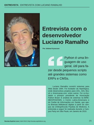 Python é uma lin-
guagem de uso
geral, útil para fa-
zer desde pequenos scripts
até grandes sistemas como
ERPs e CMSs.
Luciano Ramalho constrói sistemas para
Web desde 1994. Foi fundador da Hiperlógica,
onde desenvolveu projetos para UOL, AOL Bra-
sil e Americanas.com, entre outros. Foi co-fun-
dador e primeiro presidente da Associação
Python Brasil. É analista de sistemas na BIRE-
ME/OPAS/OMS, o Centro Latino-Americano e
do Caribe de Informações em Saúde, que ope-
ra diversas bibliotecas digitais a partir do cam-
pus da Unifesp/Escola Paulista de Medicina. A
entrevista a seguir foi realizada durante a Cam-
pus Party em São Paulo, em Janeiro de 2010.
ENTREVISTA · ENTREVISTA COM LUCIANO RAMALHO
Entrevista com o
desenvolvedor
Luciano Ramalho
Por Juliana Kryszczun
Revista Espírito Livre | Abril 2010 | http://revista.espiritolivre.org |51
 