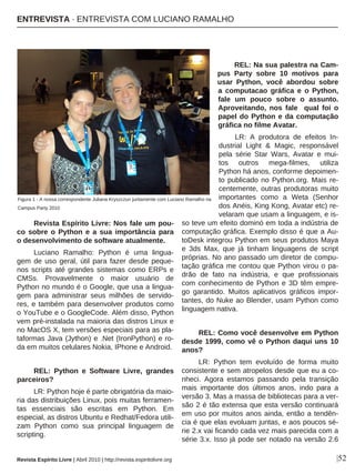 Revista Espírito Livre: Nos fale um pou-
co sobre o Python e a sua importância para
o desenvolvimento de software atualmente.
Luciano Ramalho: Python é uma lingua-
gem de uso geral, útil para fazer desde peque-
nos scripts até grandes sistemas como ERPs e
CMSs. Provavelmente o maior usuário de
Python no mundo é o Google, que usa a lingua-
gem para administrar seus milhões de servido-
res, e também para desenvolver produtos como
o YouTube e o GoogleCode. Além disso, Python
vem pré-instalada na maioria das distros Linux e
no MacOS X, tem versões especiais para as pla-
taformas Java (Jython) e .Net (IronPython) e ro-
da em muitos celulares Nokia, IPhone e Android.
REL: Python e Software Livre, grandes
parceiros?
LR: Python hoje é parte obrigatória da maio-
ria das distribuições Linux, pois muitas ferramen-
tas essenciais são escritas em Python. Em
especial, as distros Ubuntu e Redhat/Fedora utili-
zam Python como sua principal linguagem de
scripting.
REL: Na sua palestra na Cam-
pus Party sobre 10 motivos para
usar Python, você abordou sobre
a computacao gráfica e o Python,
fale um pouco sobre o assunto.
Aproveitando, nos fale qual foi o
papel do Python e da computação
gráfica no filme Avatar.
LR: A produtora de efeitos In-
dustrial Light & Magic, responsável
pela série Star Wars, Avatar e mui-
tos outros mega-filmes, utiliza
Python há anos, conforme depoimen-
to publicado no Python.org. Mais re-
centemente, outras produtoras muito
importantes como a Weta (Senhor
dos Anéis, King Kong, Avatar etc) re-
velaram que usam a linguagem, e is-
so teve um efeito dominó em toda a indústria de
computação gráfica. Exemplo disso é que a Au-
toDesk integrou Python em seus produtos Maya
e 3ds Max, que já tinham linguagens de script
próprias. No ano passado um diretor de compu-
tação gráfica me contou que Python virou o pa-
drão de fato na indústria, e que profissionais
com conhecimento de Python e 3D têm empre-
go garantido. Muitos aplicativos gráficos impor-
tantes, do Nuke ao Blender, usam Python como
linguagem nativa.
REL: Como você desenvolve em Python
desde 1999, como vê o Python daqui uns 10
anos?
LR: Python tem evoluído de forma muito
consistente e sem atropelos desde que eu a co-
nheci. Agora estamos passando pela transição
mais importante dos últimos anos, indo para a
versão 3. Mas a massa de bibliotecas para a ver-
são 2 é tão extensa que esta versão continuará
em uso por muitos anos ainda, então a tendên-
cia é que elas evoluam juntas, e aos poucos sé-
rie 2.x vai ficando cada vez mais parecida com a
série 3.x. Isso já pode ser notado na versão 2.6
|52
Figura 1 - A nossa correspondente Juliana Kryszczun juntamente com Luciano Ramalho na
Campus Party 2010
ENTREVISTA · ENTREVISTA COM LUCIANO RAMALHO
Revista Espírito Livre | Abril 2010 | http://revista.espiritolivre.org
 