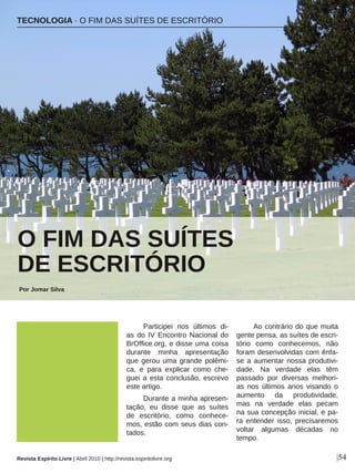Participei nos últimos di-
as do IV Encontro Nacional do
BrOffice.org, e disse uma coisa
durante minha apresentação
que gerou uma grande polêmi-
ca, e para explicar como che-
guei a esta conclusão, escrevo
este artigo.
Durante a minha apresen-
tação, eu disse que as suítes
de escritório, como conhece-
mos, estão com seus dias con-
tados.
Ao contrário do que muita
gente pensa, as suítes de escri-
tório como conhecemos, não
foram desenvolvidas com ênfa-
se a aumentar nossa produtivi-
dade. Na verdade elas têm
passado por diversas melhori-
as nos últimos anos visando o
aumento da produtividade,
mas na verdade elas pecam
na sua concepção inicial, e pa-
ra entender isso, precisaremos
voltar algumas décadas no
tempo.
O FIM DAS SUÍTES
DE ESCRITÓRIO
Por Jomar Silva
|54
Rob Owen-Wahl - sxc.hu
TECNOLOGIA · O FIM DAS SUÍTES DE ESCRITÓRIO
Revista Espírito Livre | Abril 2010 | http://revista.espiritolivre.org
 