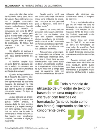 |55
Antes de falar das suítes
de escritório, vale a pena recor-
dar alguns fatos relevantes so-
bre o próprio computador.
Alguém aí sabe me dizer o moti-
vo pelo qual utilizamos (ou utili-
závamos) o monitor do
computador em cima da CPU?
Alguém sabe o motivo pelo
qual o monitor está sempre aci-
ma do teclado? Falando em te-
clado, alguém sabe a origem
da distribuição de teclas que
usamos hoje, o famoso
QWERTY?
Se alguém se animou e
respondeu: Porque é melhor as-
sim, está completamente en-
gando...
O monitor sempre ficou
em cima da CPU, e portanto aci-
ma do teclado por um único mo-
tivo: Era assim que funcionava
a máquia de escrever!
Quanto ao layout do tecla-
do, a máquina de escrever é no-
vamente a resposta. Quem
teve oportunidade de usar uma
máquina de escrever na vida
deve se lembrar do problema
que ocorria quando se digitava
com muita rapidez: Os tipos se
enroscavam.
Já que este era um proble-
ma sem solução quando as má-
quinas foram criadas, a
solução dada foi bem simples:
Para evitar que as pessoas digi-
tem com rapidez, vamos distri-
buir as teclas no teclado de
forma que as letras mais utiliza-
das fiquem mais espalhadas
possível, tornando a digitação
mais lenta!
Sendo assim, você usa
um computador hoje que tenta
imitar uma máquina de escre-
ver, com pior teclado possível
para a digitação... será que é
melhor assim?
Quando os computadores
pessoais começaram a ser intro-
duzidos nos escritórios, para
que eles fossem realmente
úteis e desejáveis, foi necessá-
rio incorporar ao PC uma série
de funcionalidades que permitis-
sem que ele substituísse coi-
sas utilizadas até então.
Foi assim que uma empre-
sa desenvolveu um software pa-
ra editoração eletrônica (sim,
este era o nome dado ao que
conhecemos hoje como editor
de texto). Inicialmente o softwa-
re era apenas um editor de tex-
to puro, mas com o tempo este
cara foi ganhando cada vez
mais funcionalidades até que fi-
nalmente ele eliminava seu
concorrente direto, a máquina
de escrever.
Todo o modelo de utiliza-
ção de um editor de texto foi
baseado em uma máquina de
escrever com funções de for-
matação (tanto do texto como
das fontes), superando assim
seu concorrente direto.
Como disse um amigo
meu do ODF TC, ao ver a no-
va barra de formatação de
uma suíte de escritório: Será
que precisamos mesmo de tu-
do isso? Estamos escrevendo
um texto ou confeitando um bo-
lo?
Quantas pessoas você co-
nhece que antes de iniciar um
texto qualquer, perde quase
meia hora escolhendo a fonte,
formatando o parágrafo, espa-
çamento, alinhamento e outras
TECNOLOGIA · O FIM DAS SUÍTES DE ESCRITÓRIO
Revista Espírito Livre | Abril 2010 | http://revista.espiritolivre.org
Todo o modelo de
utilização de um editor de texto foi
baseado em uma máquina de
escrever com funções de
formatação (tanto do texto como
das fontes), superando assim seu
concorrente direto.
Jomar Silva
 