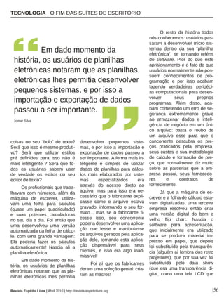 |56
coisas no seu “bolo” de texto?
Será que isso é mesmo produti-
vo? Será que utilizar estilos
pré definidos para isso não é
mais inteligente ? Será que to-
dos os usuários sabem usar
de verdade os estilos do seu
editor de texto?
Os profissionais que traba-
lhavam com números, além da
máquina de escrever, utiliza-
vam uma folha para cálculos
(quase um papel quadriculado)
e suas potentes calculadoras
no seu dia a dia. Foi então que
uma desenvolveu uma versão
automatizada da folha de cálcu-
lo, com uma grande vantagem:
Ela poderia fazer os cálculos
automaticamente! Nascia ali a
planilha eletrônica.
Em dado momento da his-
tória, os usuários de planilhas
eletrônicas notaram que as pla-
nilhas eletrônicas lhes permitia
desenvolver pequenos siste-
mas, e por isso a importação e
exportação de dados passou a
ser importante. A forma mais in-
teligente e simples de utilizar
dados de planilhas para cálcu-
los mais elaborados por siste-
mas especializados era
através do acesso direto ao
aquivo, mas para isso era ne-
cessário que o fabricante expli-
casse como o arquivo estava
gravado, informando o seu for-
mato... mas se o fabricante fi-
zesse isso, seu concorrente
poderia desenvolver uma aplica-
ção que lesse e manipulasse
os arquivos gerados pela aplica-
ção dele, tornando esta aplica-
ção dispensável para seus
clientes, e isso era algo inad-
missível!
Foi aí que os fabricantes
deram uma solução genial: cria-
ram as macros!
O resto da história todos
nós conhecemos: usuários pas-
saram a desenvolver micro sis-
temas dentro da sua “planilha
eletrônica”, se tornando reféns
do software. Pior do que este
aprisionamento é o fato de que
usuários normalmente não pos-
suem conhecimentos de pro-
gramação e por isso acabam
fazendo verdadeiras peripéci-
as computacionais para desen-
volver seus próprios
programas. Além disso, aca-
bam cometendo um erro de se-
gurança extremamente grave
ao armazenar dados e inteli-
gência de negócio em um úni-
co arquivo: basta o roubo de
um arquivo esse para que o
concorrente descubra os pre-
ços praticados pela empresa,
seus custos e sua metodologia
de cálculo e formação de pre-
ço, que normalmente diz muito
sobre as parcerias que a em-
presa possui, seus fornecedo-
res e contratos de
fornecimento.
Já que a máquina de es-
crever e a folha de cálculo esta-
vam digitalizadas, uma terceira
empresa resolveu então criar
uma versão digital do bom e
velho flip chart. Nascia o
software para apresentação,
que inicialmente era utilizado
para se produzir material im-
presso em papel, que depois
foi substituído pela transparên-
cia (alguém aí lembra dos retro
projetores), que por sua vez foi
substituída pelo data show
(que era uma transparência di-
gital, como uma tela LCD que
Em dado momento da
história, os usuários de planilhas
eletrônicas notaram que as planilhas
eletrônicas lhes permitia desenvolver
pequenos sistemas, e por isso a
importação e exportação de dados
passou a ser importante.
Jomar Silva
TECNOLOGIA · O FIM DAS SUÍTES DE ESCRITÓRIO
Revista Espírito Livre | Abril 2010 | http://revista.espiritolivre.org
 