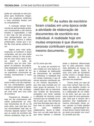 |57
podia ser colocada no retro pro-
jetor) para finalmente chegar-
mos aos projetores modernos
e suas conexões diretas com
os computadores.
A evolução destas ferra-
mentas de apresentação acaba-
ram incorporando a ela diversa
funções e capacidades, e não
é raro hoje em dia encontrar-
mos apresentações que con-
tém de trilha sonora a vídeos
embarcados, coisas que o ve-
lho flip chart jamais poderia fa-
zer.
Alguns anos mais tarde,
empresas se fundiram e foram
compradas, até que uma delas
resolveu colocar os três produ-
tos em uma única caixa e nas-
cia assim a suíte de
escritórios, que em tese “inte-
grava” os produtos. Na prática,
esta integração nunca foi de fa-
to realizada, e apesar de ser
um argumento convincente de
vendas, tecnicamente é muito
precária.
As suítes de escritório pas-
saram então a ser tão importan-
tes nos computadores quanto
o sistema operacional e rapida-
mente todos já não consegui-
am viver mais sem uma suíte
de escritório.
Passaram-se décadas, e
hoje em dia continuamos utili-
zando praticamente as mes-
mas ferramentas de 20 ou 30
anos atrás, mas será que nos-
sas necessidades hoje são as
mesmas daquela época? Será
que as suítes de escritório são
mesmo produtivas hoje em di-
as? Eu acho que não.
As suítes de escritório fo-
ram criadas em uma época on-
de a atividade de elaboração
de documentos de escritório
era individual. A realidade hoje
em muitas empresas é que di-
versas pessoas contribuam pa-
ra um mesmo documento, e
que este seja revisado por um
outro grupo de pessoas. O re-
sultado disso são as interminá-
veis versões de documentos,
anotações com fonte colorida
e utilização de diversos outros
recursos que na verdade só es-
tão lá para que não tenhamos
uma boa desculpa para não uti-
lizar mais as suítes de escritó-
rio para trabalhos
colaborativos. Quem já traba-
lhou com um wiki sabe bem do
que estou falando, e entende
ainda a dinâmica diferenciada
que os wikis possuem, muito
mais alinhados ás nossas ne-
cessidades atuais. Quem já
usou uma suíte de escritórios
on-line (como o Google Docs)
sabe também os benefícios
que elas nos propiciam.
Temos ainda um caso de
uso muito comum hoje em dia,
onde uma planilha contém os
dados que serão utilizados pa-
ra a elaboração de um relató-
rio de texto, que por sua vez
será a base de uma apresenta-
ção. Será que é mesmo útil e
produtivo ficar trabalhando a
mesma informação várias ve-
zes, sempre na tríade planilha
– relatório – apresentação? Se-
rá que temos mesmo tanto tem-
po assim pra perder com isso?
Eu acredito que não.
As suítes de escritório
foram criadas em uma época onde
a atividade de elaboração de
documentos de escritório era
individual. A realidade hoje em
muitas empresas é que diversas
pessoas contribuam para um
mesmo documento...
Jomar Silva
TECNOLOGIA · O FIM DAS SUÍTES DE ESCRITÓRIO
Revista Espírito Livre | Abril 2010 | http://revista.espiritolivre.org
 